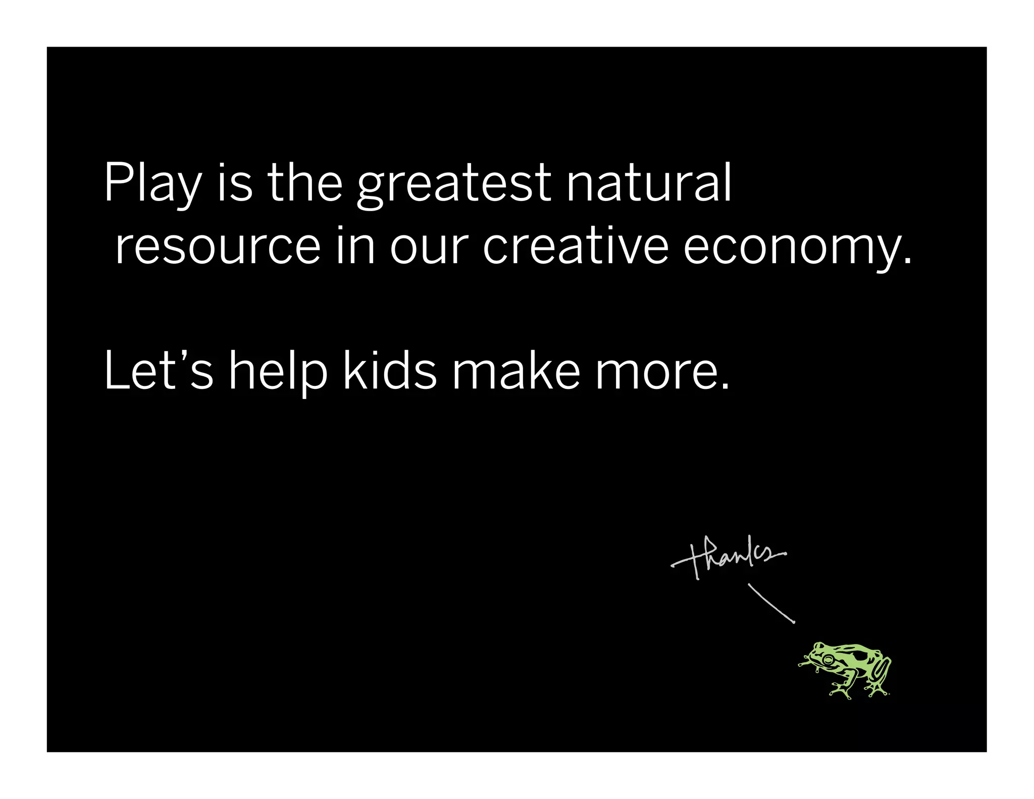 Play is the greatest natural
       resource in our creative economy.

       Let’s help kids make more.




Client Name   Project Name   © 2010 frog design. Conﬁdential & Proprietary.   43
 
