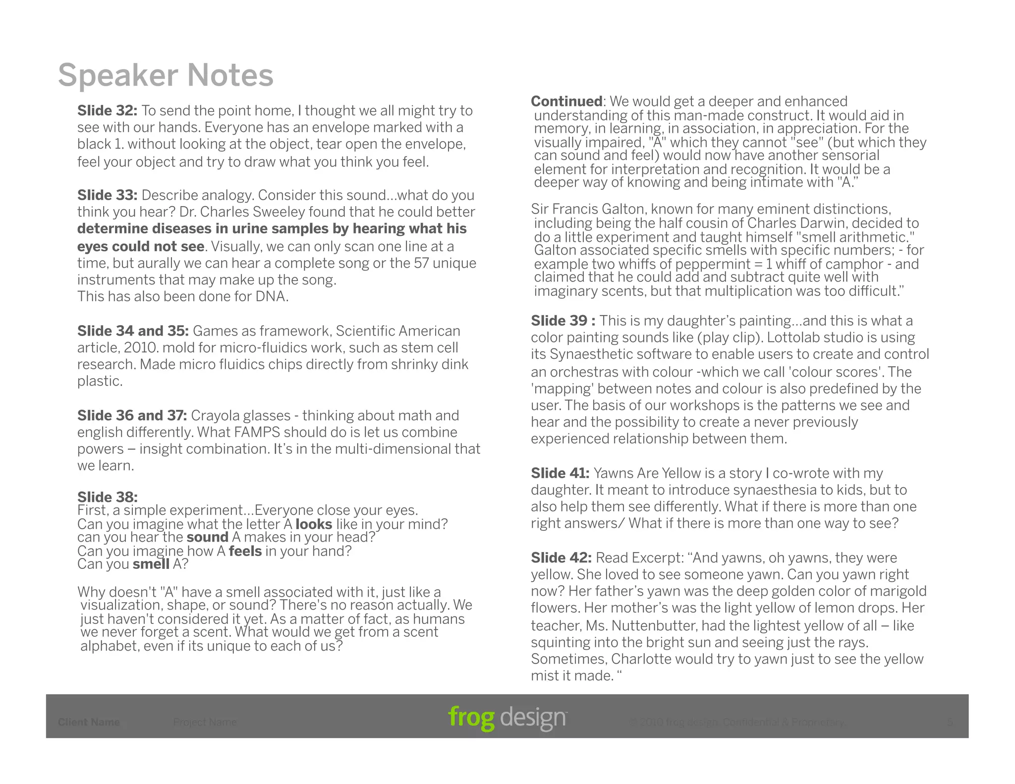 Speaker Notes
                                                                      Continued: We would get a deeper and enhanced
   Slide 32: To send the point home, I thought we all might try to    understanding of this man-made construct. It would aid in
   see with our hands. Everyone has an envelope marked with a         memory, in learning, in association, in appreciation. For the
   black 1. without looking at the object, tear open the envelope,    visually impaired, "A" which they cannot "see" (but which they
   feel your object and try to draw what you think you feel.          can sound and feel) would now have another sensorial
                                                                      element for interpretation and recognition. It would be a
                                                                      deeper way of knowing and being intimate with "A.”
   Slide 33: Describe analogy. Consider this sound…what do you
   think you hear? Dr. Charles Sweeley found that he could better     Sir Francis Galton, known for many eminent distinctions,
   determine diseases in urine samples by hearing what his            including being the half cousin of Charles Darwin, decided to
                                                                      do a little experiment and taught himself "smell arithmetic."
   eyes could not see. Visually, we can only scan one line at a       Galton associated speciﬁc smells with speciﬁc numbers; - for
   time, but aurally we can hear a complete song or the 57 unique     example two whi!s of peppermint = 1 whi! of camphor - and
   instruments that may make up the song.                             claimed that he could add and subtract quite well with
   This has also been done for DNA.                                   imaginary scents, but that multiplication was too di#cult.”

                                                                      Slide 39 : This is my daughter’s painting…and this is what a
   Slide 34 and 35: Games as framework, Scientiﬁc American            color painting sounds like (play clip). Lottolab studio is using
   article, 2010. mold for micro-ﬂuidics work, such as stem cell      its Synaesthetic software to enable users to create and control
   research. Made micro ﬂuidics chips directly from shrinky dink
                                                                      an orchestras with colour -which we call 'colour scores'. The
   plastic.
                                                                      'mapping' between notes and colour is also predeﬁned by the
                                                                      user. The basis of our workshops is the patterns we see and
   Slide 36 and 37: Crayola glasses - thinking about math and         hear and the possibility to create a never previously
   english di!erently. What FAMPS should do is let us combine         experienced relationship between them.
   powers – insight combination. It’s in the multi-dimensional that
   we learn.
                                                                      Slide 41: Yawns Are Yellow is a story I co-wrote with my
                                                                      daughter. It meant to introduce synaesthesia to kids, but to
   Slide 38:
   First, a simple experiment…Everyone close your eyes.               also help them see di!erently. What if there is more than one
   Can you imagine what the letter A looks like in your mind?         right answers/ What if there is more than one way to see?
   can you hear the sound A makes in your head?
   Can you imagine how A feels in your hand?                          Slide 42: Read Excerpt: “And yawns, oh yawns, they were
   Can you smell A?
                                                                      yellow. She loved to see someone yawn. Can you yawn right
   Why doesn't "A" have a smell associated with it, just like a       now? Her father’s yawn was the deep golden color of marigold
   visualization, shape, or sound? There's no reason actually. We     ﬂowers. Her mother’s was the light yellow of lemon drops. Her
   just haven't considered it yet. As a matter of fact, as humans     teacher, Ms. Nuttenbutter, had the lightest yellow of all – like
   we never forget a scent. What would we get from a scent
   alphabet, even if its unique to each of us?                        squinting into the bright sun and seeing just the rays.
                                                                      Sometimes, Charlotte would try to yawn just to see the yellow
                                                                      mist it made. “


Client Name       Project Name                                                       © 2010 frog design. Conﬁdential & Proprietary.      5
 