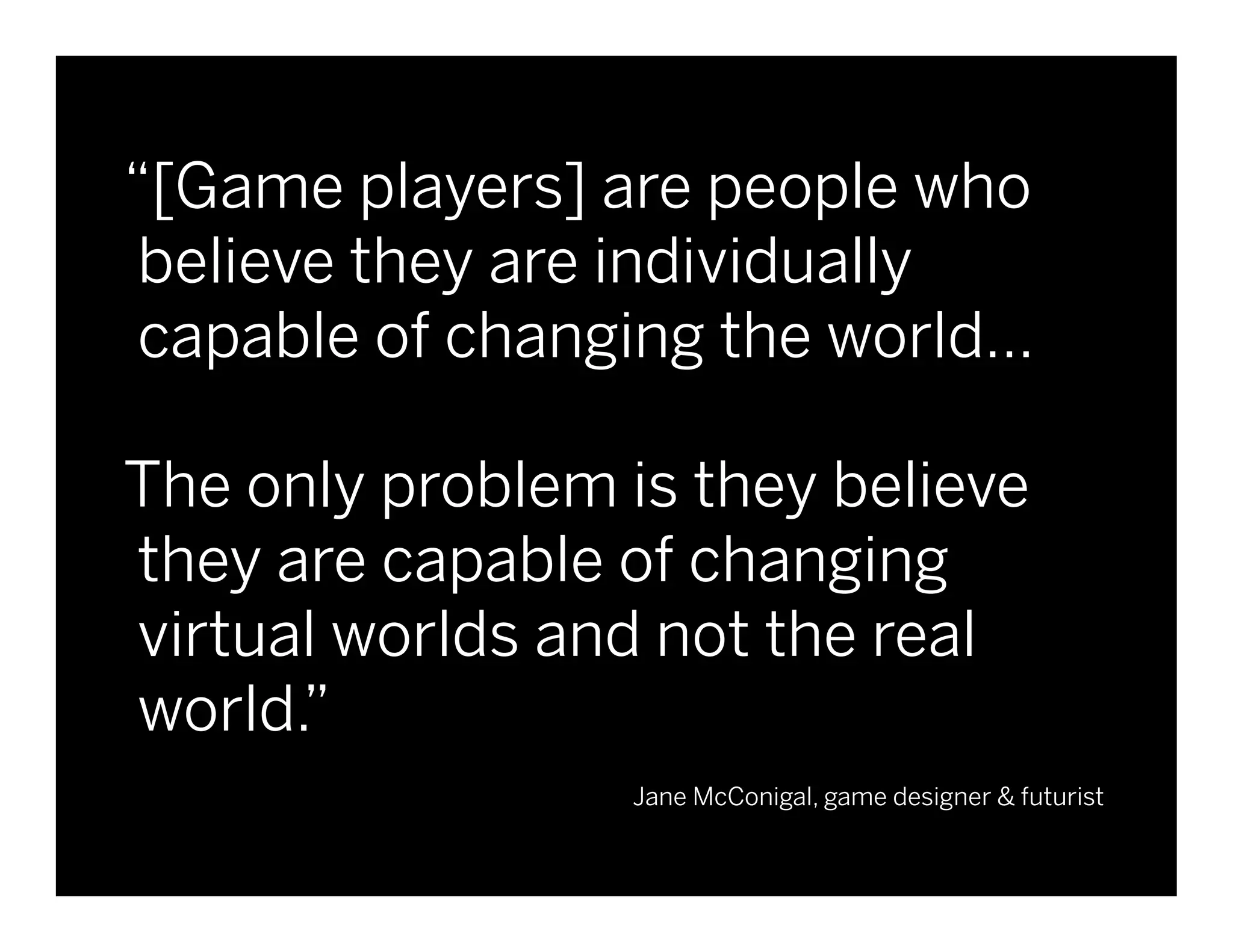 “[Game players] are people who
       believe they are individually
       capable of changing the world…

       The only problem is they believe
       they are capable of changing
       virtual worlds and not the real
       world.”
                             Jane McConigal, game designer & futurist


Client Name   Project Name              © 2010 frog design. Conﬁdential & Proprietary.   9
 