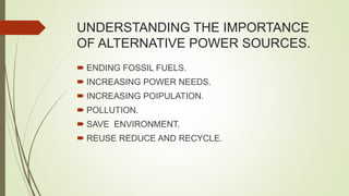 UNDERSTANDING THE IMPORTANCE
OF ALTERNATIVE POWER SOURCES.
 ENDING FOSSIL FUELS.
 INCREASING POWER NEEDS.
 INCREASING POIPULATION.
 POLLUTION.
 SAVE ENVIRONMENT.
 REUSE REDUCE AND RECYCLE.
 