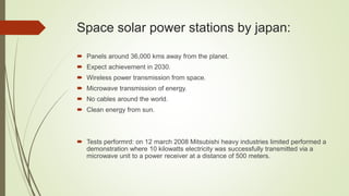 Space solar power stations by japan:
 Panels around 36,000 kms away from the planet.
 Expect achievement in 2030.
 Wireless power transmission from space.
 Microwave transmission of energy.
 No cables around the world.
 Clean energy from sun.
 Tests performrd: on 12 march 2008 Mitsubishi heavy industries limited performed a
demonstration where 10 kilowatts electricity was successfully transmitted via a
microwave unit to a power receiver at a distance of 500 meters.
 