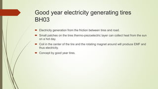 Good year electricity generating tires
BH03
 Electricity generation from the friction between tires and road.
 Small patches on the tires thermo-piezoelectric layer can collect heat from the sun
on a hot day.
 Coil in the center of the tire and the rotating magnet around will produce EMF and
thus electricity.
 Concept by good year tires.
 