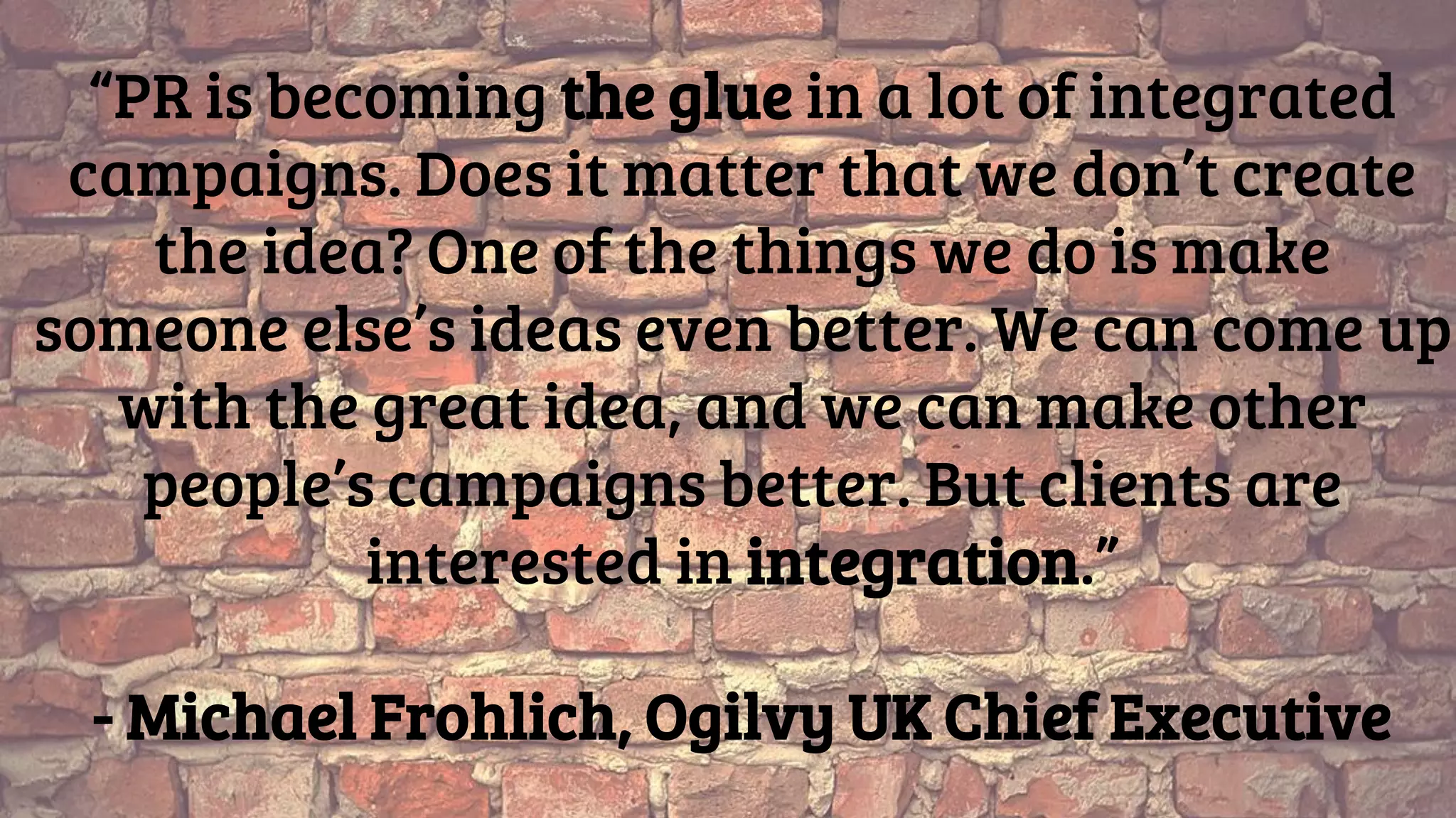 “PR is becoming the glue in a lot of integrated
campaigns. Does it matter that we don’t create
the idea? One of the things we do is make
someone else’s ideas even better. We can come up
with the great idea, and we can make other
people’s campaigns better. But clients are
interested in integration.”
- Michael Frohlich, Ogilvy UK Chief Executive
 