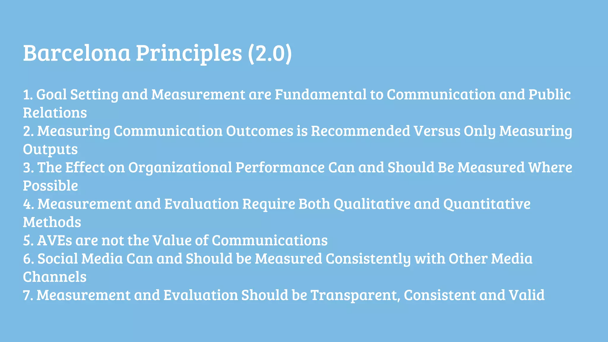 Barcelona Principles (2.0)
1. Goal Setting and Measurement are Fundamental to Communication and Public
Relations
2. Measuring Communication Outcomes is Recommended Versus Only Measuring
Outputs
3. The Effect on Organizational Performance Can and Should Be Measured Where
Possible
4. Measurement and Evaluation Require Both Qualitative and Quantitative
Methods
5. AVEs are not the Value of Communications
6. Social Media Can and Should be Measured Consistently with Other Media
Channels
7. Measurement and Evaluation Should be Transparent, Consistent and Valid
 