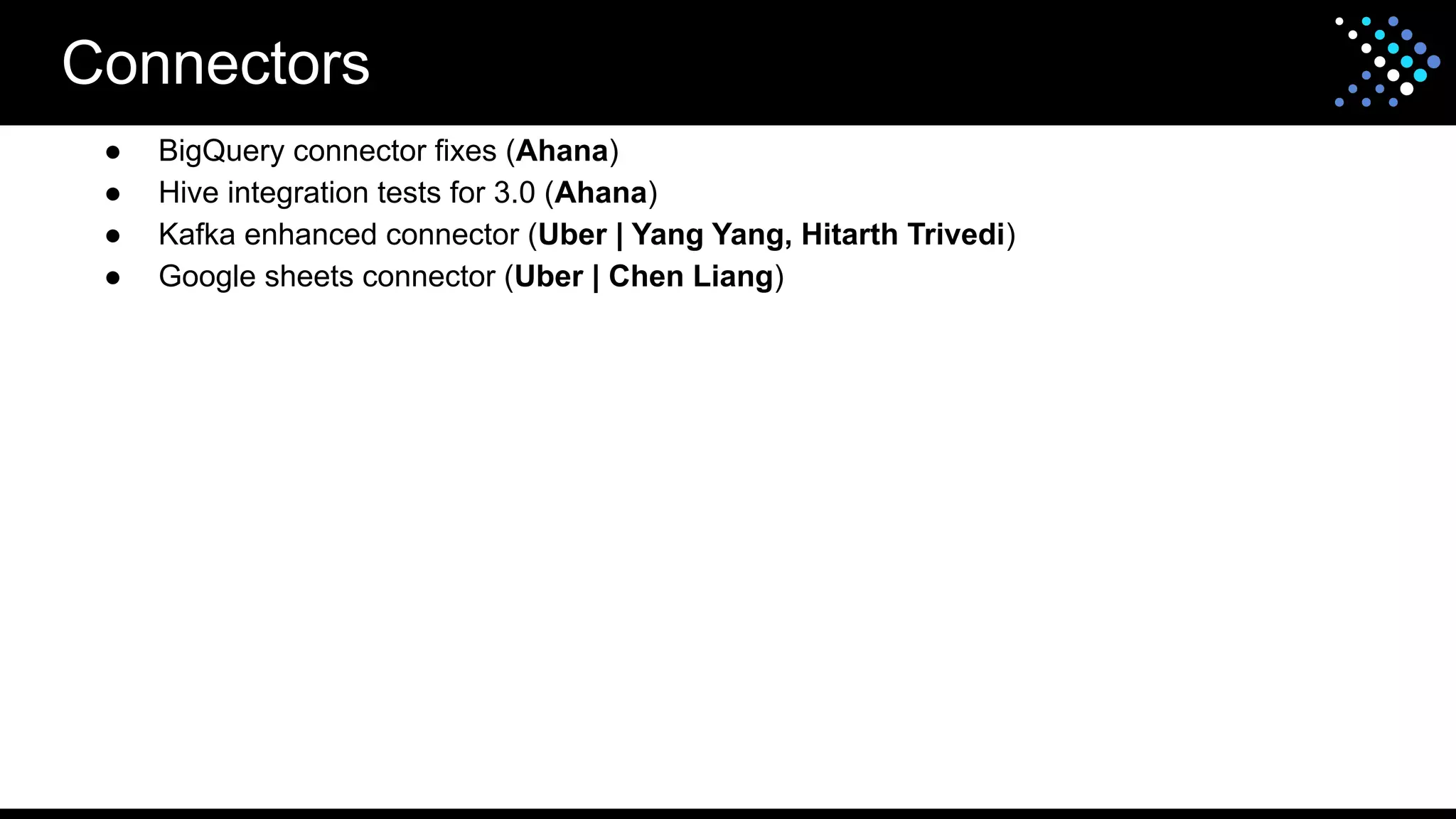 Connectors
● BigQuery connector fixes (Ahana)
● Hive integration tests for 3.0 (Ahana)
● Kafka enhanced connector (Uber | Yang Yang, Hitarth Trivedi)
● Google sheets connector (Uber | Chen Liang)
 