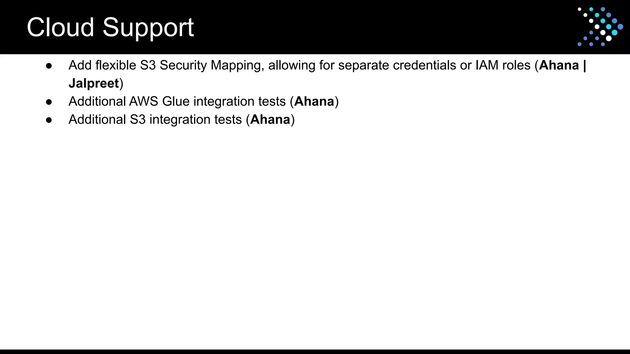 Cloud Support
● Add flexible S3 Security Mapping, allowing for separate credentials or IAM roles (Ahana |
Jalpreet)
● Additional AWS Glue integration tests (Ahana)
● Additional S3 integration tests (Ahana)
 