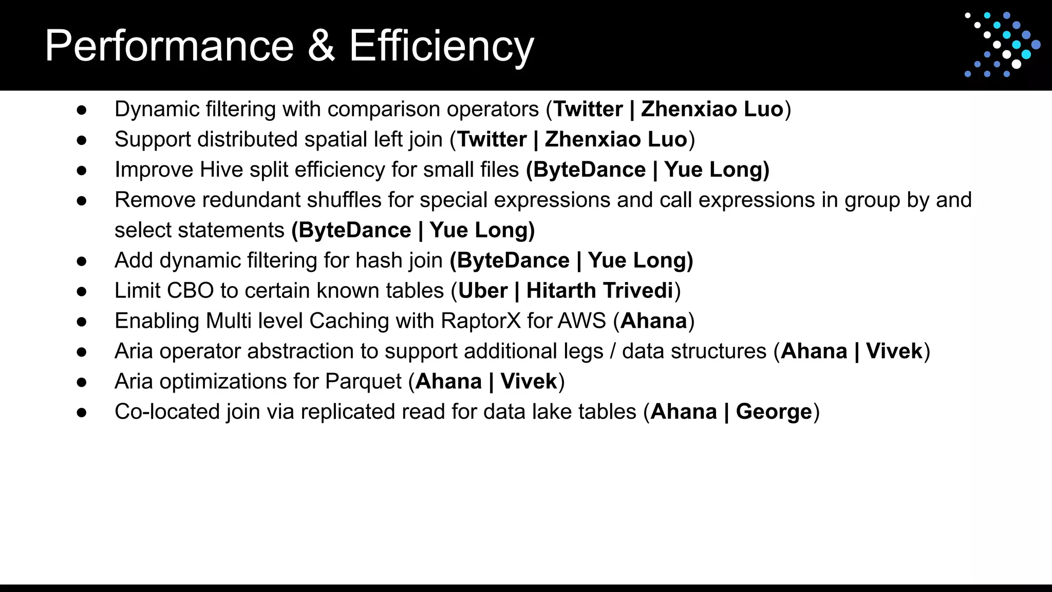 Performance & Efficiency
● Dynamic filtering with comparison operators (Twitter | Zhenxiao Luo)
● Support distributed spatial left join (Twitter | Zhenxiao Luo)
● Improve Hive split efficiency for small files (ByteDance | Yue Long)
● Remove redundant shuffles for special expressions and call expressions in group by and
select statements (ByteDance | Yue Long)
● Add dynamic filtering for hash join (ByteDance | Yue Long)
● Limit CBO to certain known tables (Uber | Hitarth Trivedi)
● Enabling Multi level Caching with RaptorX for AWS (Ahana)
● Aria operator abstraction to support additional legs / data structures (Ahana | Vivek)
● Aria optimizations for Parquet (Ahana | Vivek)
● Co-located join via replicated read for data lake tables (Ahana | George)
 