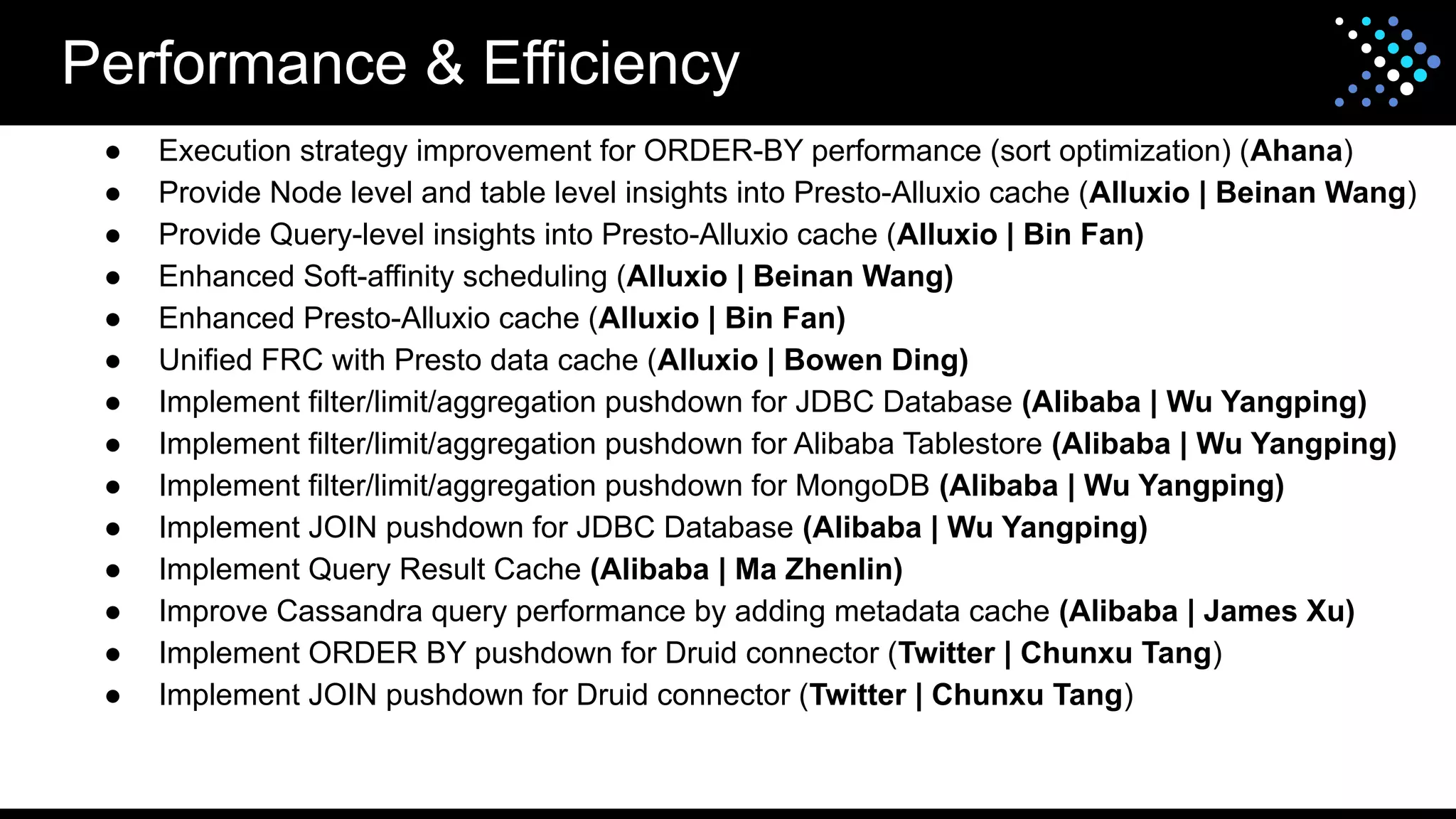 Performance & Efficiency
● Execution strategy improvement for ORDER-BY performance (sort optimization) (Ahana)
● Provide Node level and table level insights into Presto-Alluxio cache (Alluxio | Beinan Wang)
● Provide Query-level insights into Presto-Alluxio cache (Alluxio | Bin Fan)
● Enhanced Soft-affinity scheduling (Alluxio | Beinan Wang)
● Enhanced Presto-Alluxio cache (Alluxio | Bin Fan)
● Unified FRC with Presto data cache (Alluxio | Bowen Ding)
● Implement filter/limit/aggregation pushdown for JDBC Database (Alibaba | Wu Yangping)
● Implement filter/limit/aggregation pushdown for Alibaba Tablestore (Alibaba | Wu Yangping)
● Implement filter/limit/aggregation pushdown for MongoDB (Alibaba | Wu Yangping)
● Implement JOIN pushdown for JDBC Database (Alibaba | Wu Yangping)
● Implement Query Result Cache (Alibaba | Ma Zhenlin)
● Improve Cassandra query performance by adding metadata cache (Alibaba | James Xu)
● Implement ORDER BY pushdown for Druid connector (Twitter | Chunxu Tang)
● Implement JOIN pushdown for Druid connector (Twitter | Chunxu Tang)
 