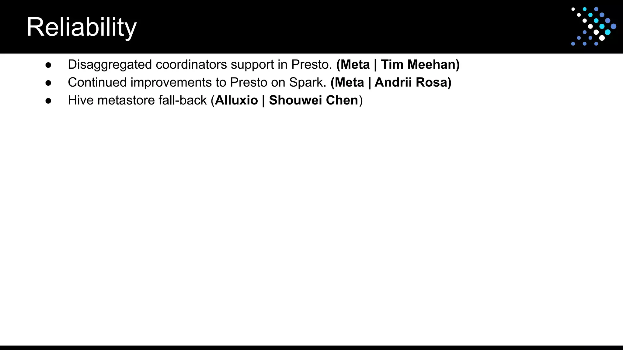 Reliability
● Disaggregated coordinators support in Presto. (Meta | Tim Meehan)
● Continued improvements to Presto on Spark. (Meta | Andrii Rosa)
● Hive metastore fall-back (Alluxio | Shouwei Chen)
 