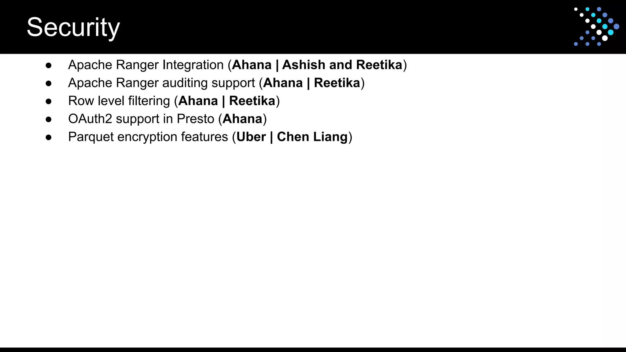 Security
● Apache Ranger Integration (Ahana | Ashish and Reetika)
● Apache Ranger auditing support (Ahana | Reetika)
● Row level filtering (Ahana | Reetika)
● OAuth2 support in Presto (Ahana)
● Parquet encryption features (Uber | Chen Liang)
 