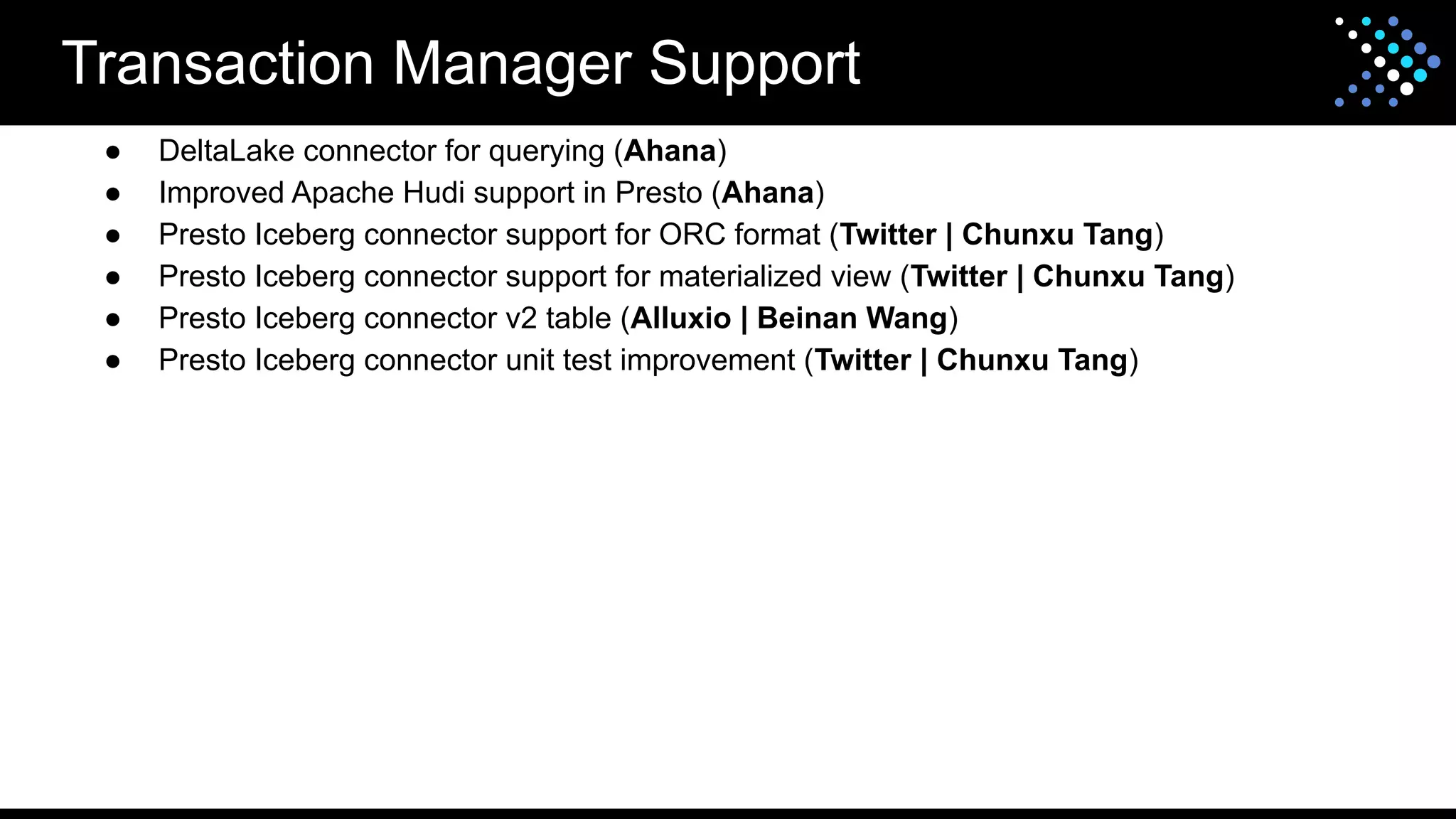 Transaction Manager Support
● DeltaLake connector for querying (Ahana)
● Improved Apache Hudi support in Presto (Ahana)
● Presto Iceberg connector support for ORC format (Twitter | Chunxu Tang)
● Presto Iceberg connector support for materialized view (Twitter | Chunxu Tang)
● Presto Iceberg connector v2 table (Alluxio | Beinan Wang)
● Presto Iceberg connector unit test improvement (Twitter | Chunxu Tang)
 