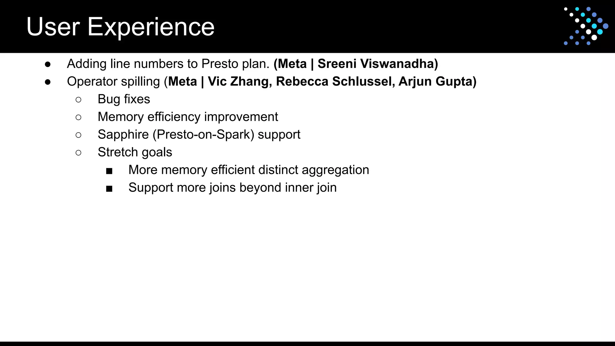 User Experience
● Adding line numbers to Presto plan. (Meta | Sreeni Viswanadha)
● Operator spilling (Meta | Vic Zhang, Rebecca Schlussel, Arjun Gupta)
○ Bug fixes
○ Memory efficiency improvement
○ Sapphire (Presto-on-Spark) support
○ Stretch goals
■ More memory efficient distinct aggregation
■ Support more joins beyond inner join
 