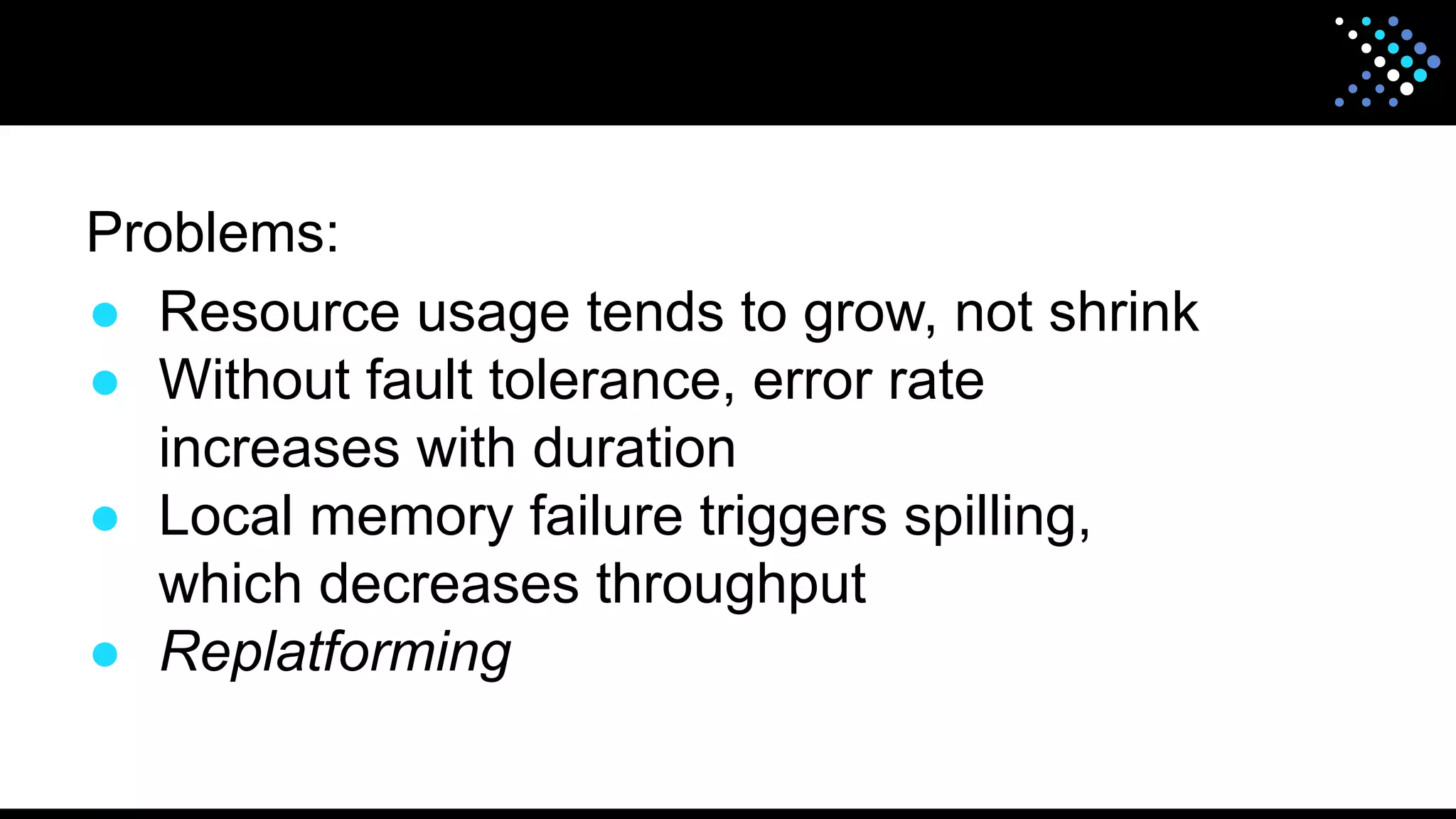 Problems:
● Resource usage tends to grow, not shrink
● Without fault tolerance, error rate
increases with duration
● Local memory failure triggers spilling,
which decreases throughput
● Replatforming
 