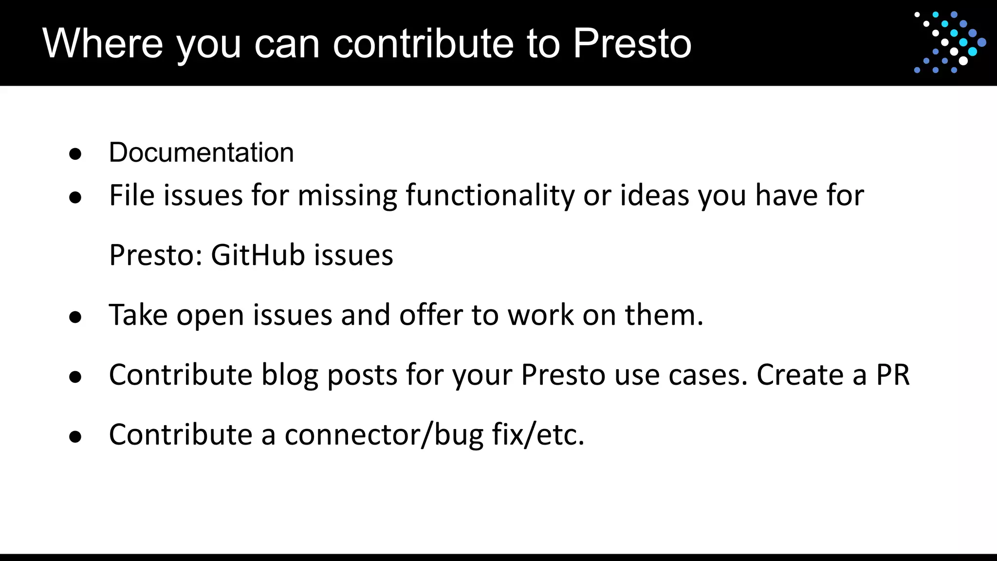 Where you can contribute to Presto
● Documentation
● File issues for missing functionality or ideas you have for
Presto: GitHub issues
● Take open issues and offer to work on them.
● Contribute blog posts for your Presto use cases. Create a PR
● Contribute a connector/bug fix/etc.
 