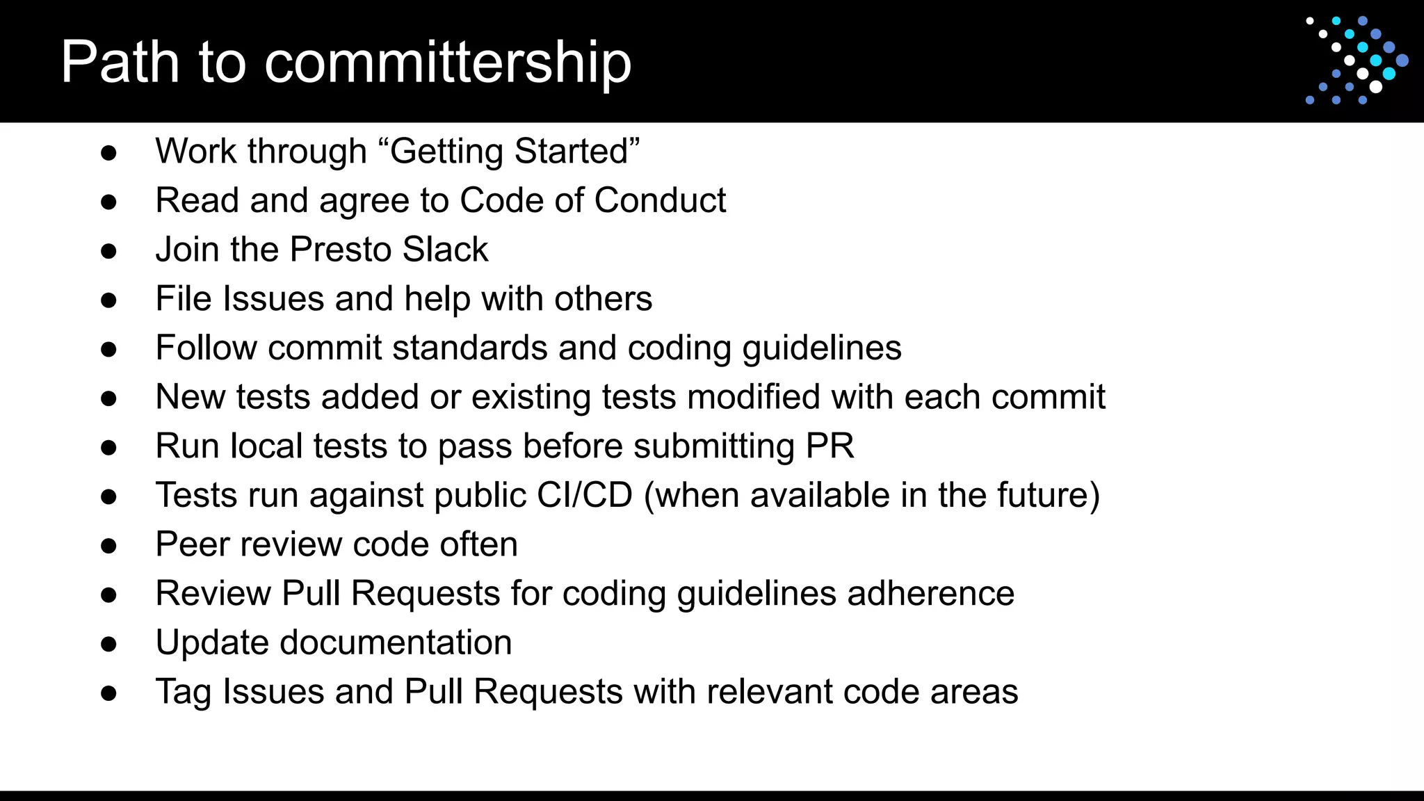 ● Work through “Getting Started”
● Read and agree to Code of Conduct
● Join the Presto Slack
● File Issues and help with others
● Follow commit standards and coding guidelines
● New tests added or existing tests modified with each commit
● Run local tests to pass before submitting PR
● Tests run against public CI/CD (when available in the future)
● Peer review code often
● Review Pull Requests for coding guidelines adherence
● Update documentation
● Tag Issues and Pull Requests with relevant code areas
Path to committership
 