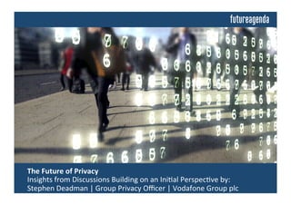  The	
  Future	
  of	
  Privacy	
  	
  
	
  Insights	
  from	
  Discussions	
  Building	
  on	
  an	
  Ini4al	
  Perspec4ve	
  by:	
  
	
  Stephen	
  Deadman	
  |	
  Group	
  Privacy	
  Oﬃcer	
  |	
  Vodafone	
  Group	
  plc	
  
 