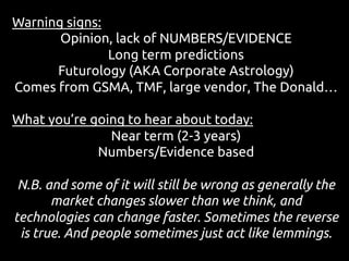 Warning signs:
Opinion, lack of NUMBERS/EVIDENCE
Long term predictions
Futurology (AKA Corporate Astrology)
Comes from GSMA, TMF, large vendor, The Donald…
What you’re going to hear about today:
Near term (2-3 years)
Numbers/Evidence based
N.B. and some of it will still be wrong as generally the
market changes slower than we think, and
technologies can change faster. Sometimes the reverse
is true. And people sometimes just act like lemmings.
 