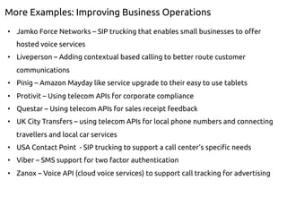 More Examples: Improving Business Operations
•  Jamko Force Networks – SIP trucking that enables small businesses to offer
hosted voice services
•  Liveperson – Adding contextual based calling to better route customer
communications
•  Pinig – Amazon Mayday like service upgrade to their easy to use tablets
•  Protivit – Using telecom APIs for corporate compliance
•  Questar – Using telecom APIs for sales receipt feedback
•  UK City Transfers – using telecom APIs for local phone numbers and connecting
travellers and local car services
•  USA Contact Point - SIP trucking to support a call center’s specific needs
•  Viber – SMS support for two factor authentication
•  Zanox – Voice API (cloud voice services) to support call tracking for advertising
 