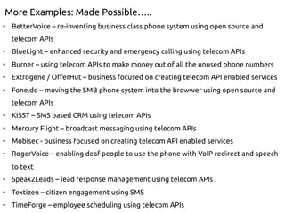 More Examples: Made Possible…..
•  BetterVoice – re-inventing business class phone system using open source and
telecom APIs
•  BlueLight – enhanced security and emergency calling using telecom APIs
•  Burner – using telecom APIs to make money out of all the unused phone numbers
•  Extrogene / OfferHut – business focused on creating telecom API enabled services
•  Fone.do – moving the SMB phone system into the browwer using open source and
telecom APIs
•  KISST – SMS based CRM using telecom APIs
•  Mercury Flight – broadcast messaging using telecom APIs
•  Mobisec - business focused on creating telecom API enabled services
•  RogerVoice – enabling deaf people to use the phone with VoIP redirect and speech
to text
•  Speak2Leads – lead response management using telecom APIs
•  Textizen – citizen engagement using SMS
•  TimeForge – employee scheduling using telecom APIs
 