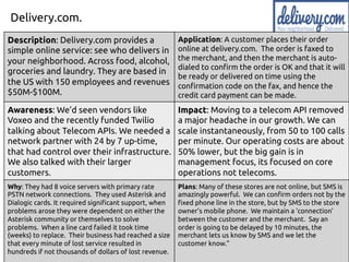 Delivery.com.
Description: Delivery.com provides a
simple online service: see who delivers in
your neighborhood. Across food, alcohol,
groceries and laundry. They are based in
the US with 150 employees and revenues
$50M-$100M.
Application: A customer places their order
online at delivery.com. The order is faxed to
the merchant, and then the merchant is auto-
dialed to confirm the order is OK and that it will
be ready or delivered on time using the
confirmation code on the fax, and hence the
credit card payment can be made.
Awareness: We’d seen vendors like
Voxeo and the recently funded Twilio
talking about Telecom APIs. We needed a
network partner with 24 by 7 up-time,
that had control over their infrastructure.
We also talked with their larger
customers.
Impact: Moving to a telecom API removed
a major headache in our growth. We can
scale instantaneously, from 50 to 100 calls
per minute. Our operating costs are about
50% lower, but the big gain is in
management focus, its focused on core
operations not telecoms.
Why: They had 8 voice servers with primary rate
PSTN network connections. They used Asterisk and
Dialogic cards. It required significant support, when
problems arose they were dependent on either the
Asterisk community or themselves to solve
problems. When a line card failed it took time
(weeks) to replace. Their business had reached a size
that every minute of lost service resulted in
hundreds if not thousands of dollars of lost revenue.
Plans: Many of these stores are not online, but SMS is
amazingly powerful. We can confirm orders not by the
fixed phone line in the store, but by SMS to the store
owner’s mobile phone. We maintain a ‘connection’
between the customer and the merchant. Say an
order is going to be delayed by 10 minutes, the
merchant lets us know by SMS and we let the
customer know.”
 