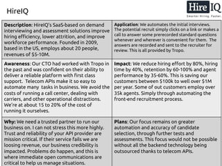 HireIQ
Description: HireIQ’s SaaS-based on demand
interviewing and assessment solutions improve
hiring efficiency, lower attrition, and improve
workforce performance. Founded in 2009,
based in the US, employs about 20 people,
revenues of $5-10M.
Application: We automates the initial interviews.
The potential recruit simply clicks on a link or makes a
call to answer some prerecorded standard questions
whenever and wherever is convenient for them. The
answers are recorded and sent to the recruiter for
review. This is all provided by Tropo.
Awareness: Our CTO had worked with Tropo in
the past and was confident on their ability to
deliver a reliable platform with first class
support. Telecom APIs make it so easy to
automate many tasks in business. We avoid the
costs of running a call center, dealing with
carriers, and other operational distractions.
We’re at about 15 to 20% of the cost of
running it ourselves.
Impact: We reduce hiring effort by 80%, hiring
time by 40%, retention by 60-100% and agent
performance by 35-60%. This is saving our
customers between $100k to well over $1M
per year. Some of out customers employ over
35k agents. Simply through automating the
front-end recruitment process.
Why: We need a trusted partner to run our
business on. I can not stress this more highly.
Trust and reliability of your API provider are
mission critical. If their service fails we are
loosing revenue, our business credibility is
impacted. Problems do happen, and this is
where immediate open communications are
critical to help us manage situations.
Plans: Our focus remains on greater
automation and accuracy of candidate
selection, through further tests and
assessments. This focus would not be possible
without all the backend technology being
outsourced thanks to telecom APIs.
 