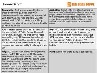 Home Depot
Description: Redbeacon (owned by Home
Depot) connects qualified pros with
homeowners who are looking for a pro to help
with their home-service projects. Since the
acquisition in 2012 no details are publicly
available, team is estimated at 50 people with
$50 M in revenues.
Application: The IVR is the crux of our business, we
have vetted professionals, we gather the home owner
project details, then informing the professionals, and
then connect the selected professional and home
owner. Our process is tightly bound to our systems
and IVR, no off the shelf commercial system could
deliver.
Awareness: Became aware of Telecom APIs
through efforts of Twilio, Tropo, Plivo and
Programmable Web. The problem we faced
was scaling our CRM to serve Home Depots
2200 stores in 2 months, on a limited budget.
We were now a P&L center within a big
corporation, cash was as tight as being a start-
up.
Impact: Cloud communications is the only cost
option. It avoids scaling risks, it converts a
multiple million dollar investment into about
$50k per month. We can customize and refine,
we have control. All the traditional IVR
solutions resulted in expensive platform and SI
lock-in.
Why: ACD (Automatic Call Distribution) centers
come in at $1k-$2k per agent. CTI (Computer
Telephony Integration) can cost $2k to $5k per
seat. IVR can cost up to $1M. And adding simple
features like quality monitoring or voice
recording were $500 per seat. Using Twilio meant
we could meet the goal with minimal upfront and
month fee of about $50k per month (almost
same opex as other options).
Plans: Would not share plans as confidential
 