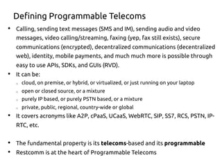 Defining Programmable Telecoms
•  Calling, sending text messages (SMS and IM), sending audio and video
messages, video calling/streaming, faxing (yep, fax still exists), secure
communications (encrypted), decentralized communications (decentralized
web), identity, mobile payments, and much much more is possible through
easy to use APIs, SDKs, and GUIs (RVD).
•  It can be:
o  cloud, on premise, or hybrid, or virtualized, or just running on your laptop
o  open or closed source, or a mixture
o  purely IP based, or purely PSTN based, or a mixture
o  private, public, regional, country-wide or global
•  It covers acronyms like A2P, cPaaS, UCaaS, WebRTC, SIP, SS7, RCS, PSTN, IP-
RTC, etc.
•  The fundamental property is its telecoms-based and its programmable
•  Restcomm is at the heart of Programmable Telecoms
 