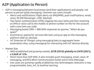 A2P (Application to Person)
•  A2P is messaging between businesses (and their applications) and people, not
person to person (p2p) messaging. Common use cases include:
•  Alerts and notifications: flight alerts via SMS/MMS, push notifications, email,
voice, IM (FB Messenger, LINE, Wechat).
•  Two factor authentication (2FA): logging into your bank and then receiving
an SMS or voice call to the mobile or phone number on file for the account
with a one time use code.
•  Messaging based CRM: 1 800 SMS responses to queries, “When do you
open?”
•  Ecommerce: paying for services like taxis using an app on the messaging
platform (didi on wechat).
•  IoT (Internet of Things): using messaging bots to aggregate home
automation silos, using messaging for interacting with IoT devices directly.
•  Market Size
•  Well-established and growing market, $27B (2016) globally to $47B (2021),
a CAGR of 12%.
•  Much more than A2P SMS. It also includes push messaging, email, voice, IP
messaging, and RCS (Rich Communication Suite) and in time iMessage.
•  Use cases are growing rapidly enabled by new technologies: telecoms is now
programmable, bots, IoT, & machine learning.
 