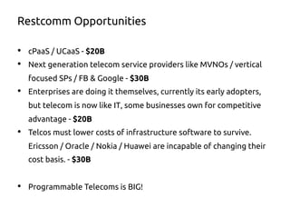 Restcomm Opportunities
•  cPaaS / UCaaS - $20B
•  Next generation telecom service providers like MVNOs / vertical
focused SPs / FB & Google - $30B
•  Enterprises are doing it themselves, currently its early adopters,
but telecom is now like IT, some businesses own for competitive
advantage - $20B
•  Telcos must lower costs of infrastructure software to survive.
Ericsson / Oracle / Nokia / Huawei are incapable of changing their
cost basis. - $30B
•  Programmable Telecoms is BIG!
 