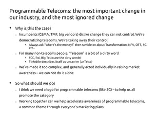 Programmable Telecoms: the most important change in
our industry, and the most ignored change
•  Why is this the case?
o  Incumbents (GSMA, TMF, big vendors) dislike change they can not control. We’re
democratizing telecoms. We’re taking away their control!
•  Always ask “where’s the money?” then ramble on about Transformation, NFV, OTT, 5G
etc..
o  For many non-telecoms people, ‘Telecom’ is a bit of a dirty word
•  FCC, Pai, Big Telco are the dirty words!
•  T-Mobile describes itself as uncarrier (unTelco)
o  We’ve made it too complex, and generally acted individually in raising market
awareness – we can not do it alone
•  So what should we do?
o  I think we need a logo for programmable telecoms (like 5G) – to help us all
promote the category
o  Working together can we help accelerate awareness of programmable telecoms,
a common theme through everyone’s marketing plans
 