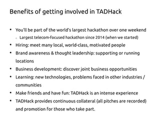 Benefits of getting involved in TADHack
•  You’ll be part of the world’s largest hackathon over one weekend
o  Largest telecom-focused hackathon since 2014 (when we started)
•  Hiring: meet many local, world-class, motivated people
•  Brand awareness & thought leadership: supporting or running
locations
•  Business development: discover joint business opportunities
•  Learning: new technologies, problems faced in other industries /
communities
•  Make friends and have fun: TADHack is an intense experience
•  TADHack provides continuous collateral (all pitches are recorded)
and promotion for those who take part.
 