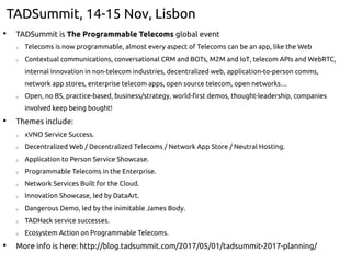 TADSummit, 14-15 Nov, Lisbon
•  TADSummit is The Programmable Telecoms global event
o  Telecoms is now programmable, almost every aspect of Telecoms can be an app, like the Web
o  Contextual communications, conversational CRM and BOTs, M2M and IoT, telecom APIs and WebRTC,
internal innovation in non-telecom industries, decentralized web, application-to-person comms,
network app stores, enterprise telecom apps, open source telecom, open networks…
o  Open, no BS, practice-based, business/strategy, world-first demos, thought-leadership, companies
involved keep being bought!
•  Themes include:
o  xVNO Service Success.
o  Decentralized Web / Decentralized Telecoms / Network App Store / Neutral Hosting.
o  Application to Person Service Showcase.
o  Programmable Telecoms in the Enterprise.
o  Network Services Built for the Cloud.
o  Innovation Showcase, led by DataArt.
o  Dangerous Demo, led by the inimitable James Body.
o  TADHack service successes.
o  Ecosystem Action on Programmable Telecoms.
•  More info is here: http://blog.tadsummit.com/2017/05/01/tadsummit-2017-planning/
 