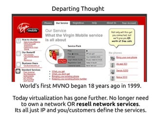 Departing Thought
World’s first MVNO began 18 years ago in 1999.
Today virtualization has gone further. No longer need
to own a network OR resell network services.
Its all just IP and you/customers define the services.
 
