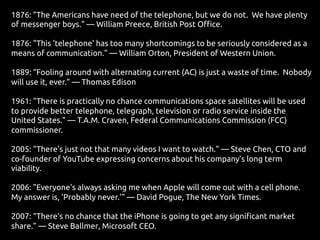 1876: "The Americans have need of the telephone, but we do not. We have plenty
of messenger boys." — William Preece, British Post Office.
1876: "This 'telephone' has too many shortcomings to be seriously considered as a
means of communication." — William Orton, President of Western Union.
1889: “Fooling around with alternating current (AC) is just a waste of time. Nobody
will use it, ever.” — Thomas Edison
1961: "There is practically no chance communications space satellites will be used
to provide better telephone, telegraph, television or radio service inside the
United States." — T.A.M. Craven, Federal Communications Commission (FCC)
commissioner.
2005: "There's just not that many videos I want to watch." — Steve Chen, CTO and
co-founder of YouTube expressing concerns about his company’s long term
viability.
2006: "Everyone's always asking me when Apple will come out with a cell phone.
My answer is, 'Probably never.'" — David Pogue, The New York Times.
2007: “There’s no chance that the iPhone is going to get any significant market
share.” — Steve Ballmer, Microsoft CEO.
 