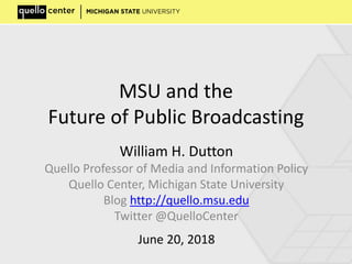 MSU and the
Future of Public Broadcasting
William H. Dutton
Quello Professor of Media and Information Policy
Quello Center, Michigan State University
Blog http://quello.msu.edu
Twitter @QuelloCenter
June 20, 2018
 