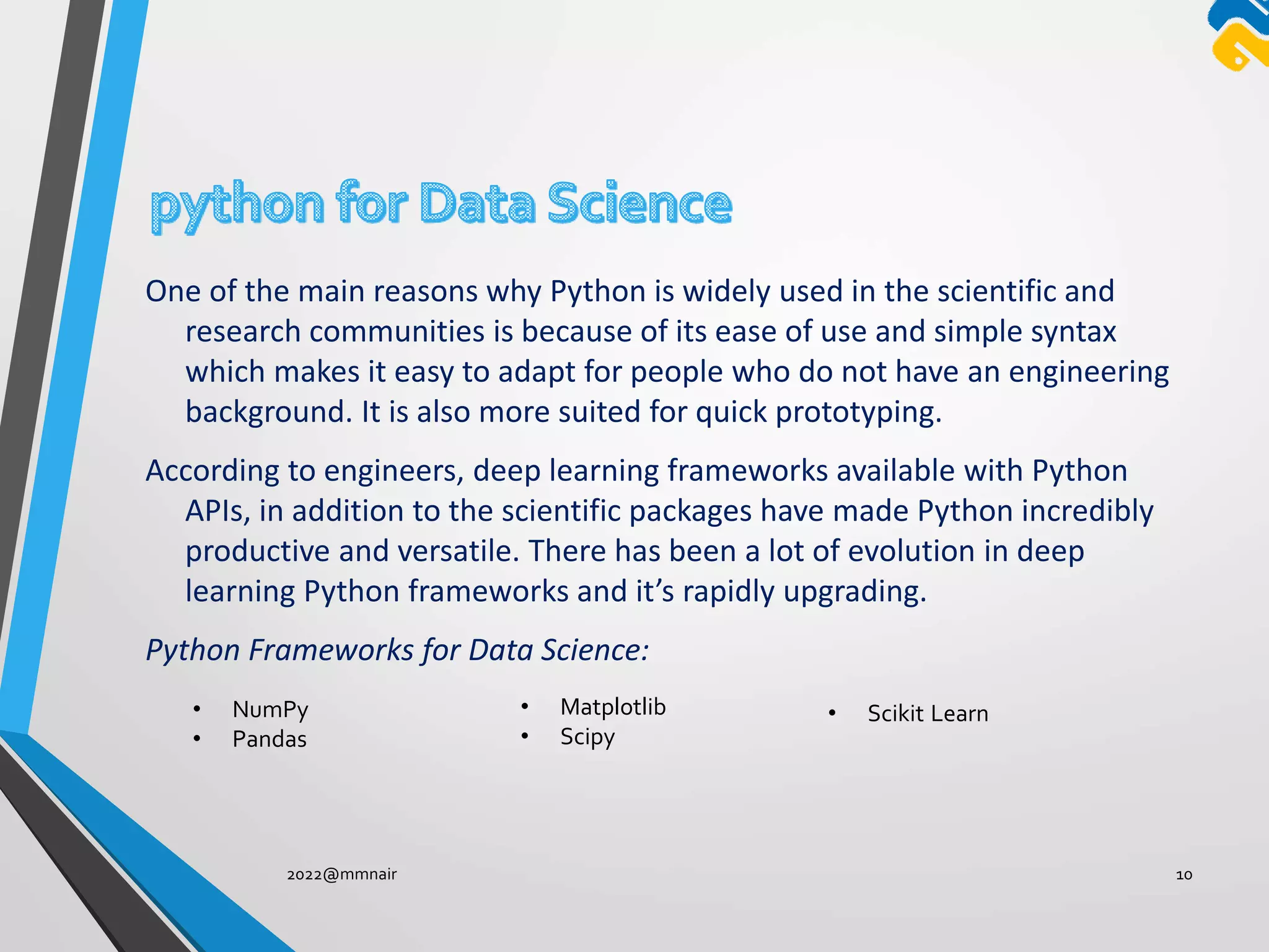 One of the main reasons why Python is widely used in the scientific and
research communities is because of its ease of use and simple syntax
which makes it easy to adapt for people who do not have an engineering
background. It is also more suited for quick prototyping.
According to engineers, deep learning frameworks available with Python
APIs, in addition to the scientific packages have made Python incredibly
productive and versatile. There has been a lot of evolution in deep
learning Python frameworks and it’s rapidly upgrading.
Python Frameworks for Data Science:
2022@mmnair 10
• NumPy
• Pandas
• Matplotlib
• Scipy
• Scikit Learn
 