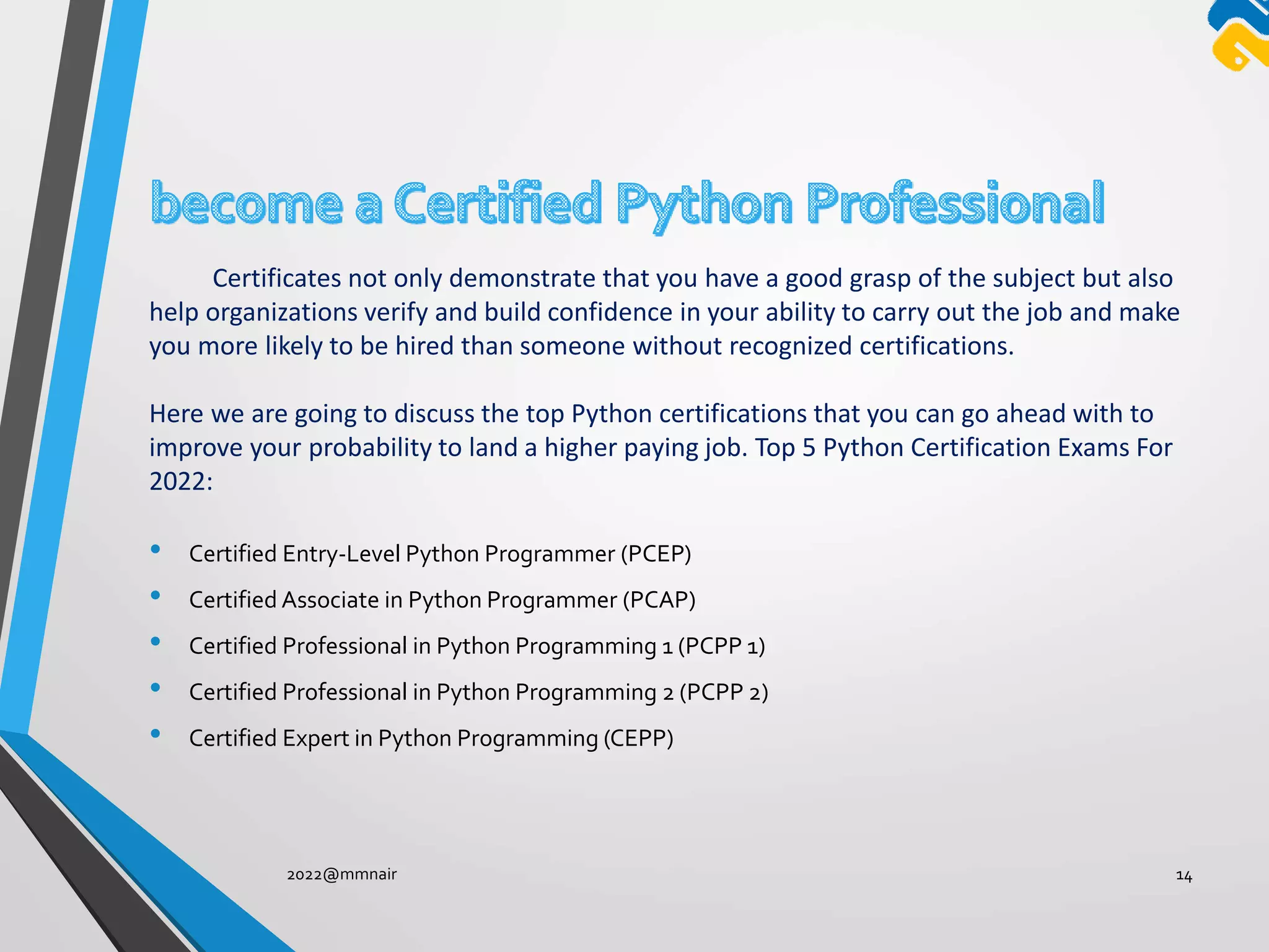 • Certified Entry-Level Python Programmer (PCEP)
• Certified Associate in Python Programmer (PCAP)
• Certified Professional in Python Programming 1 (PCPP 1)
• Certified Professional in Python Programming 2 (PCPP 2)
• Certified Expert in Python Programming (CEPP)
2022@mmnair 14
Certificates not only demonstrate that you have a good grasp of the subject but also
help organizations verify and build confidence in your ability to carry out the job and make
you more likely to be hired than someone without recognized certifications.
Here we are going to discuss the top Python certifications that you can go ahead with to
improve your probability to land a higher paying job. Top 5 Python Certification Exams For
2022:
 