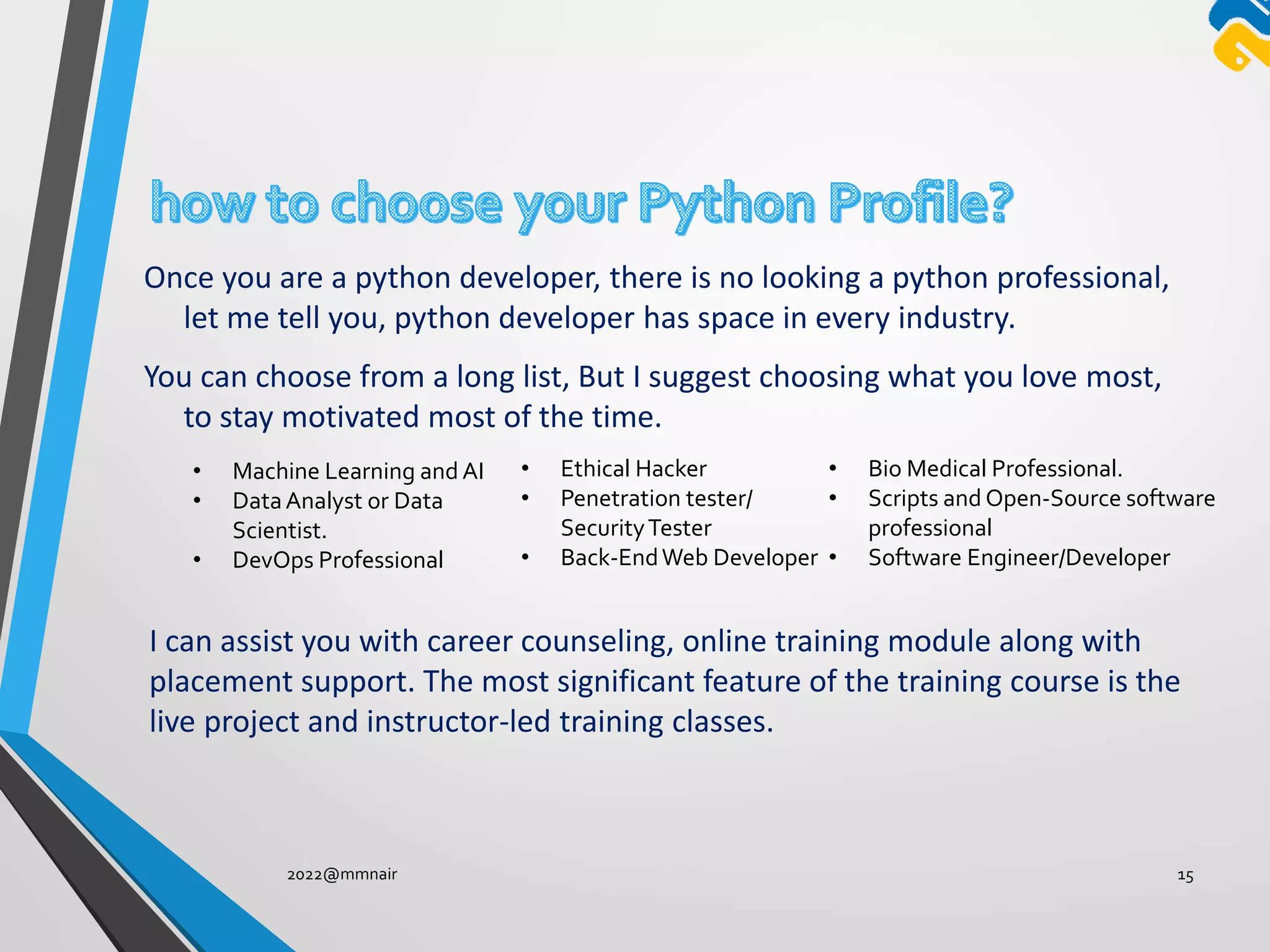Once you are a python developer, there is no looking a python professional,
let me tell you, python developer has space in every industry.
You can choose from a long list, But I suggest choosing what you love most,
to stay motivated most of the time.
2022@mmnair 15
• Machine Learning and AI
• DataAnalyst or Data
Scientist.
• DevOps Professional
• Ethical Hacker
• Penetration tester/
SecurityTester
• Back-EndWeb Developer
• Bio Medical Professional.
• Scripts and Open-Source software
professional
• Software Engineer/Developer
I can assist you with career counseling, online training module along with
placement support. The most significant feature of the training course is the
live project and instructor-led training classes.
 