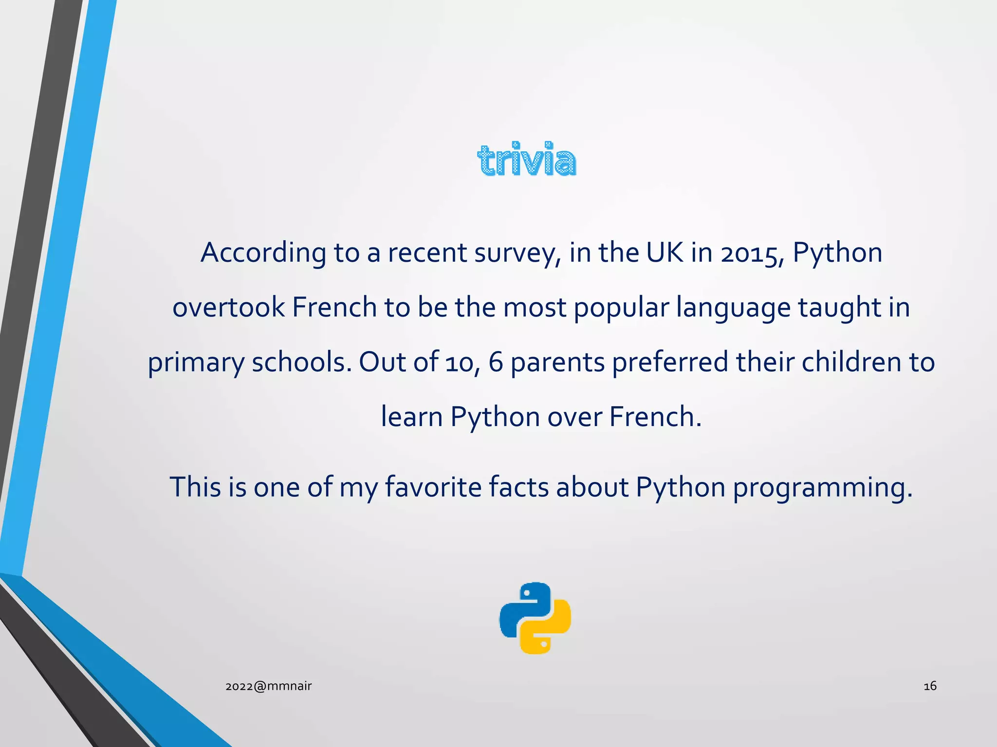 According to a recent survey, in the UK in 2015, Python
overtook French to be the most popular language taught in
primary schools. Out of 10, 6 parents preferred their children to
learn Python over French.
This is one of my favorite facts about Python programming.
2022@mmnair 16
 