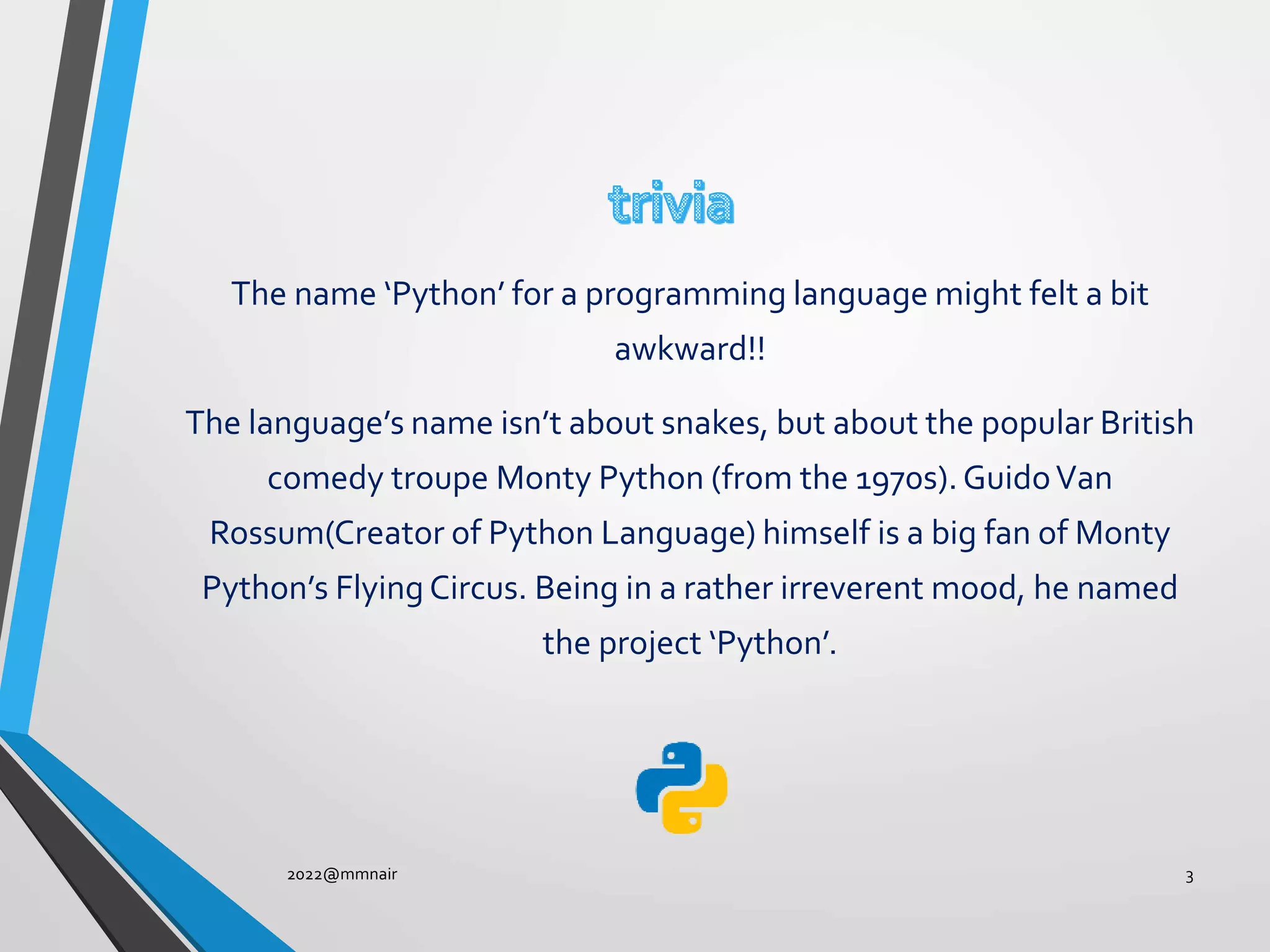 The name ‘Python’ for a programming language might felt a bit
awkward!!
The language’s name isn’t about snakes, but about the popular British
comedy troupe Monty Python (from the 1970s).GuidoVan
Rossum(Creator of Python Language) himself is a big fan of Monty
Python’s Flying Circus. Being in a rather irreverent mood, he named
the project ‘Python’.
2022@mmnair 3
 
