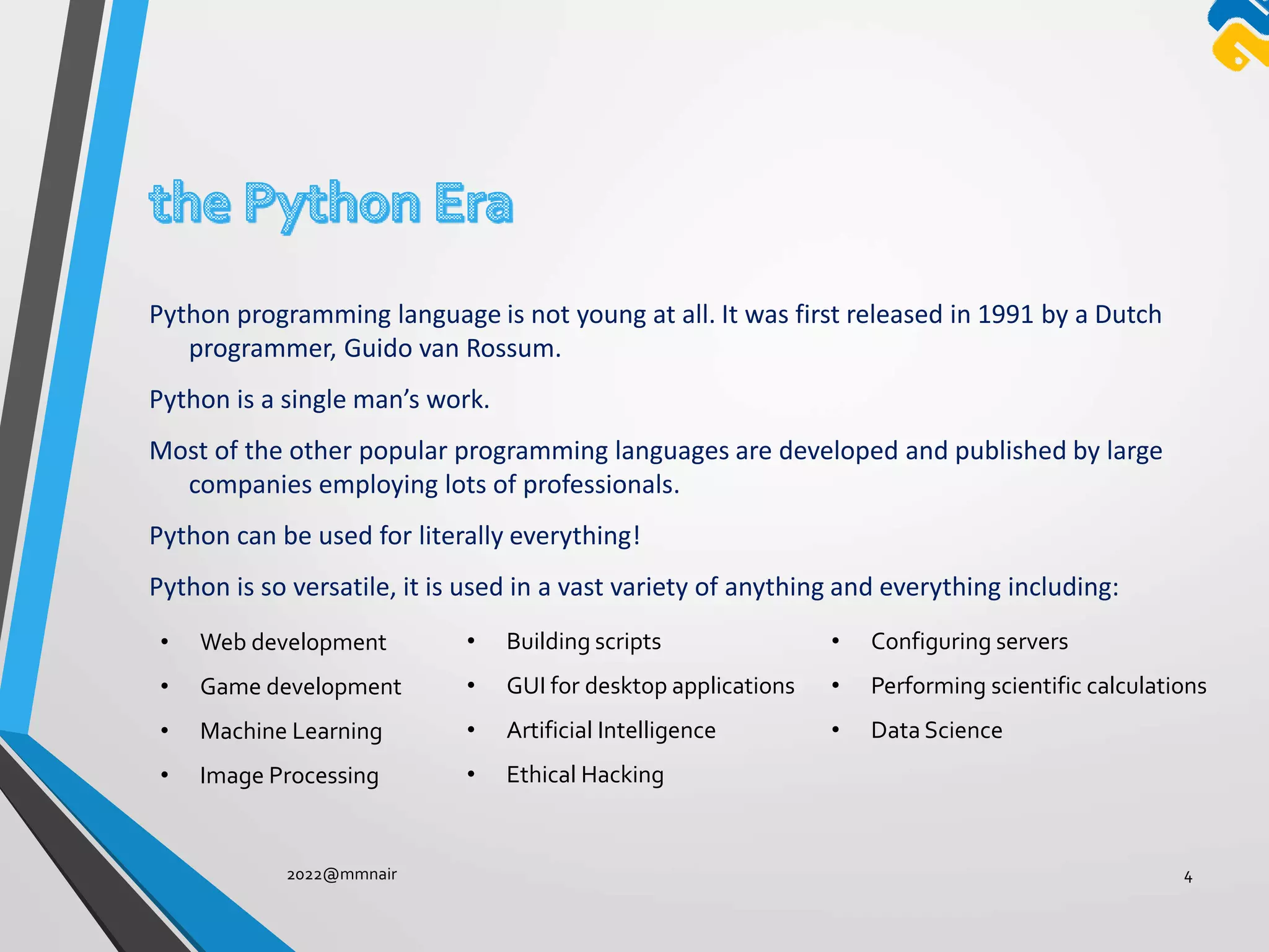 Python programming language is not young at all. It was first released in 1991 by a Dutch
programmer, Guido van Rossum.
Python is a single man’s work.
Most of the other popular programming languages are developed and published by large
companies employing lots of professionals.
Python can be used for literally everything!
Python is so versatile, it is used in a vast variety of anything and everything including:
2022@mmnair 4
• Web development
• Game development
• Machine Learning
• Image Processing
• Building scripts
• GUI for desktop applications
• Artificial Intelligence
• Ethical Hacking
• Configuring servers
• Performing scientific calculations
• Data Science
 