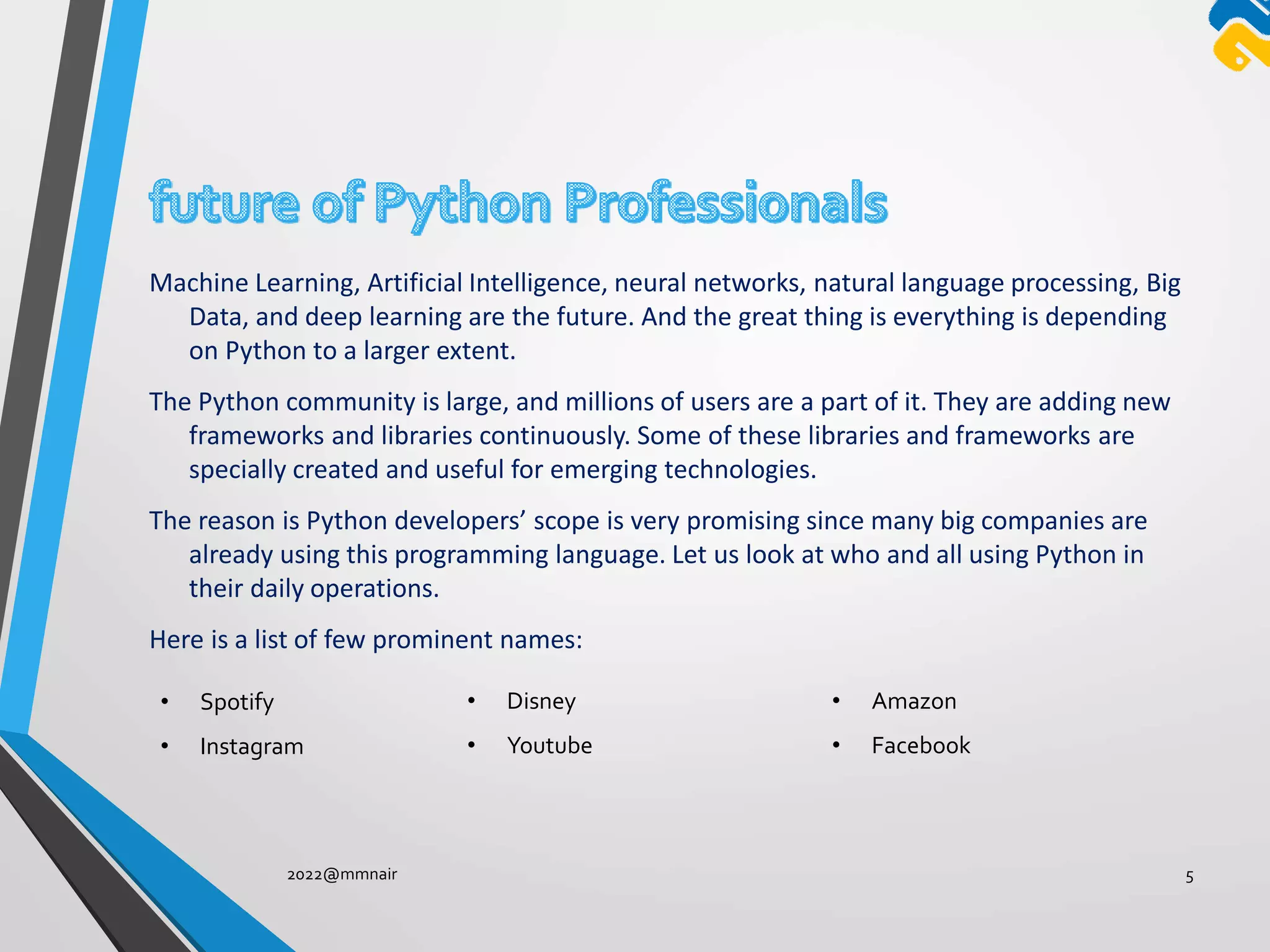 Machine Learning, Artificial Intelligence, neural networks, natural language processing, Big
Data, and deep learning are the future. And the great thing is everything is depending
on Python to a larger extent.
The Python community is large, and millions of users are a part of it. They are adding new
frameworks and libraries continuously. Some of these libraries and frameworks are
specially created and useful for emerging technologies.
The reason is Python developers’ scope is very promising since many big companies are
already using this programming language. Let us look at who and all using Python in
their daily operations.
Here is a list of few prominent names:
2022@mmnair 5
• Spotify
• Instagram
• Disney
• Youtube
• Amazon
• Facebook
 