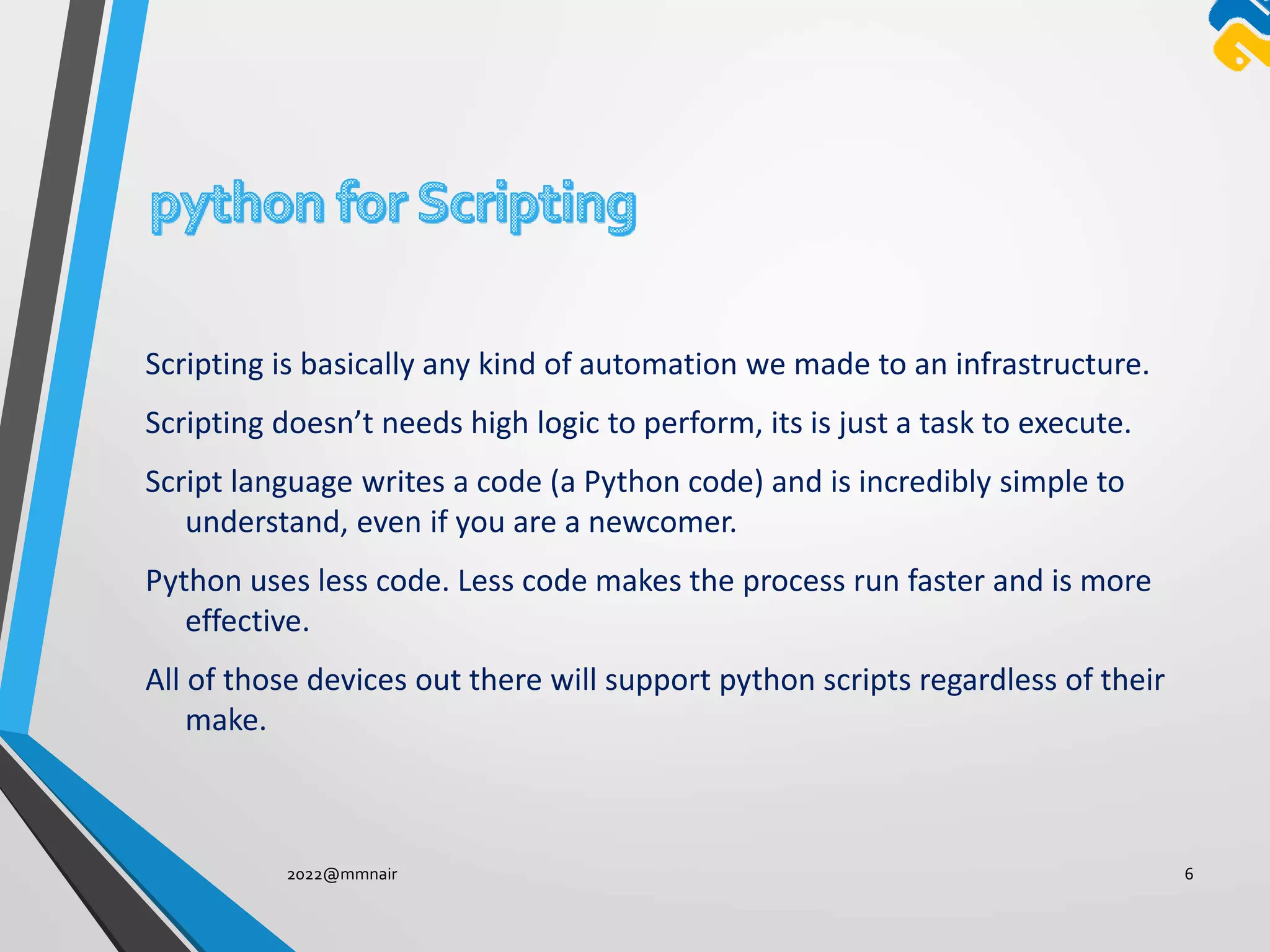 Scripting is basically any kind of automation we made to an infrastructure.
Scripting doesn’t needs high logic to perform, its is just a task to execute.
Script language writes a code (a Python code) and is incredibly simple to
understand, even if you are a newcomer.
Python uses less code. Less code makes the process run faster and is more
effective.
All of those devices out there will support python scripts regardless of their
make.
2022@mmnair 6
 