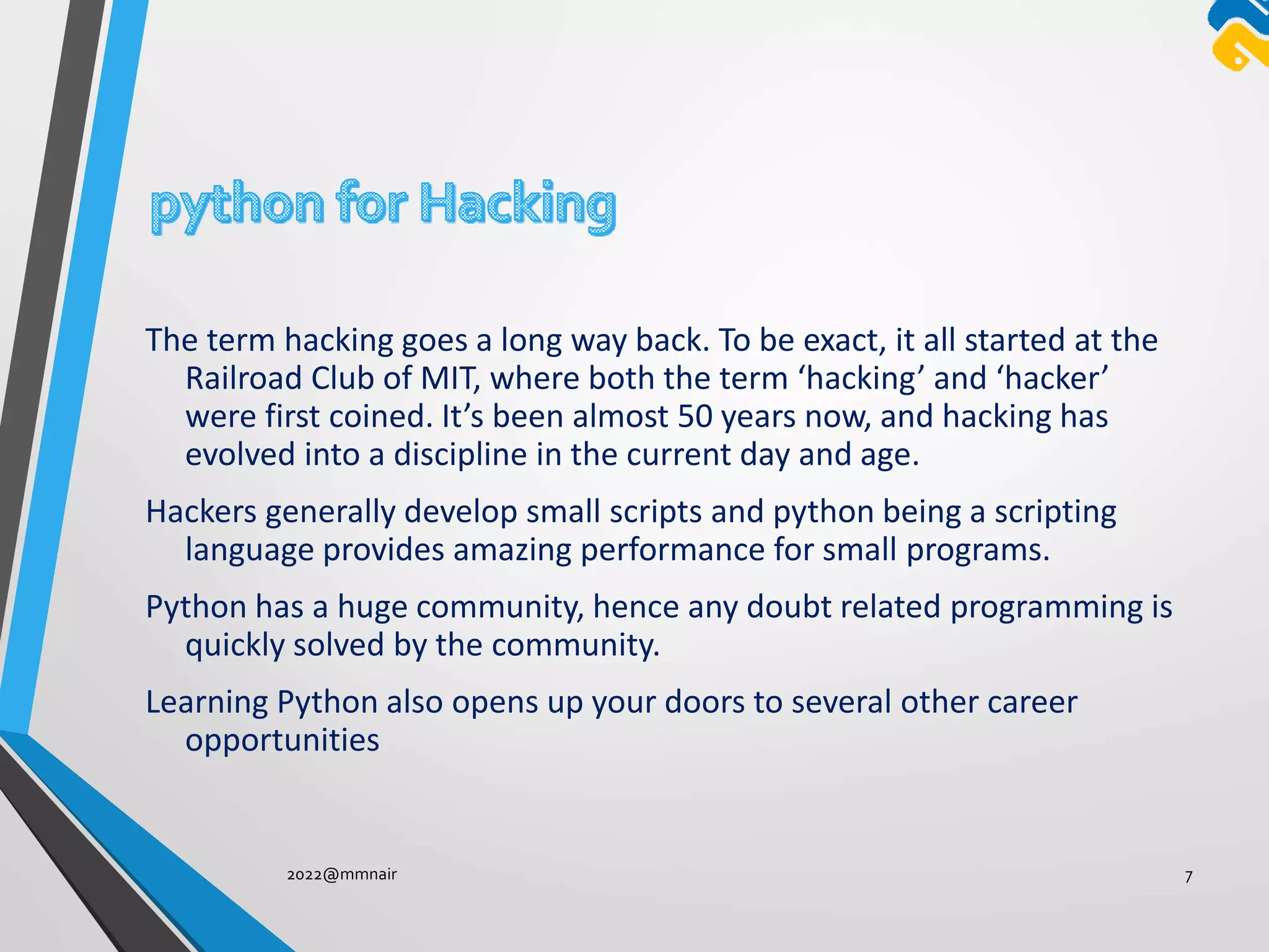 The term hacking goes a long way back. To be exact, it all started at the
Railroad Club of MIT, where both the term ‘hacking’ and ‘hacker’
were first coined. It’s been almost 50 years now, and hacking has
evolved into a discipline in the current day and age.
Hackers generally develop small scripts and python being a scripting
language provides amazing performance for small programs.
Python has a huge community, hence any doubt related programming is
quickly solved by the community.
Learning Python also opens up your doors to several other career
opportunities
2022@mmnair 7
 