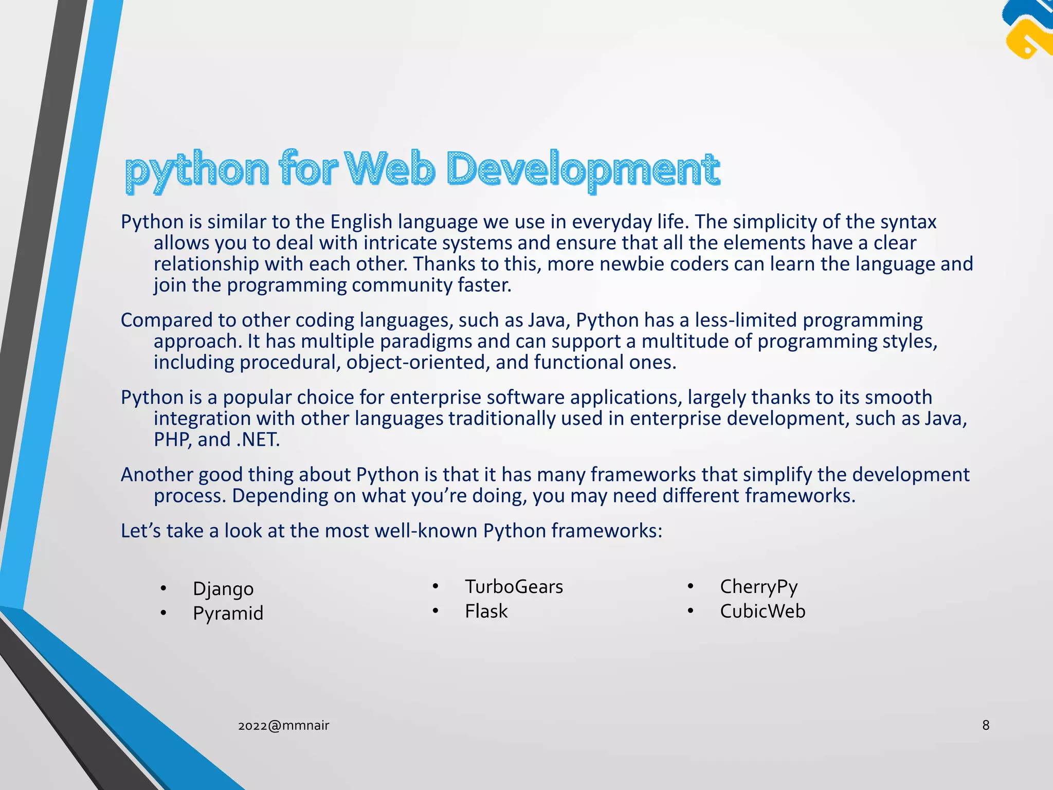 Python is similar to the English language we use in everyday life. The simplicity of the syntax
allows you to deal with intricate systems and ensure that all the elements have a clear
relationship with each other. Thanks to this, more newbie coders can learn the language and
join the programming community faster.
Compared to other coding languages, such as Java, Python has a less-limited programming
approach. It has multiple paradigms and can support a multitude of programming styles,
including procedural, object-oriented, and functional ones.
Python is a popular choice for enterprise software applications, largely thanks to its smooth
integration with other languages traditionally used in enterprise development, such as Java,
PHP, and .NET.
Another good thing about Python is that it has many frameworks that simplify the development
process. Depending on what you’re doing, you may need different frameworks.
Let’s take a look at the most well-known Python frameworks:
2022@mmnair 8
• Django
• Pyramid
• TurboGears
• Flask
• CherryPy
• CubicWeb
 