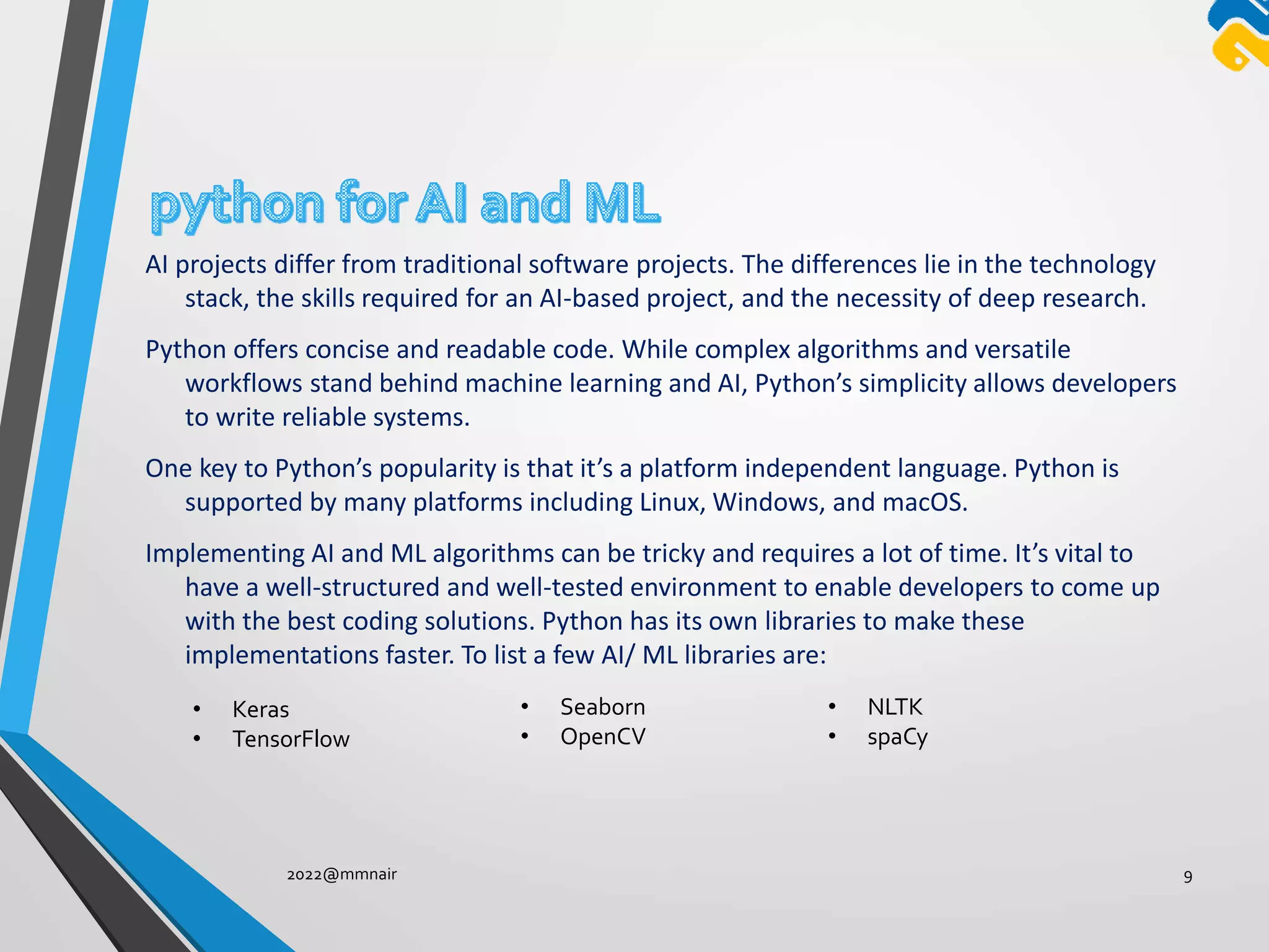AI projects differ from traditional software projects. The differences lie in the technology
stack, the skills required for an AI-based project, and the necessity of deep research.
Python offers concise and readable code. While complex algorithms and versatile
workflows stand behind machine learning and AI, Python’s simplicity allows developers
to write reliable systems.
One key to Python’s popularity is that it’s a platform independent language. Python is
supported by many platforms including Linux, Windows, and macOS.
Implementing AI and ML algorithms can be tricky and requires a lot of time. It’s vital to
have a well-structured and well-tested environment to enable developers to come up
with the best coding solutions. Python has its own libraries to make these
implementations faster. To list a few AI/ ML libraries are:
2022@mmnair 9
• Keras
• TensorFlow
• Seaborn
• OpenCV
• NLTK
• spaCy
 
