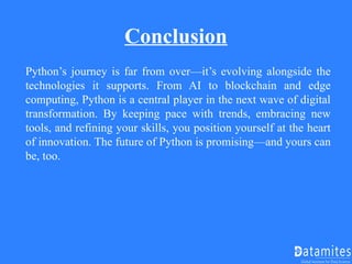 Conclusion
Python’s journey is far from over—it’s evolving alongside the
technologies it supports. From AI to blockchain and edge
computing, Python is a central player in the next wave of digital
transformation. By keeping pace with trends, embracing new
tools, and refining your skills, you position yourself at the heart
of innovation. The future of Python is promising—and yours can
be, too.
 