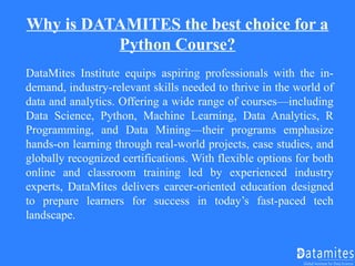 Why is DATAMITES the best choice for a
Python Course?
DataMites Institute equips aspiring professionals with the in-
demand, industry-relevant skills needed to thrive in the world of
data and analytics. Offering a wide range of courses—including
Data Science, Python, Machine Learning, Data Analytics, R
Programming, and Data Mining—their programs emphasize
hands-on learning through real-world projects, case studies, and
globally recognized certifications. With flexible options for both
online and classroom training led by experienced industry
experts, DataMites delivers career-oriented education designed
to prepare learners for success in today’s fast-paced tech
landscape.
 