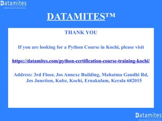 DATAMITES™
THANK YOU
If you are looking for a Python Course in Kochi, please visit
https://datamites.com/python-certification-course-training-kochi/
Address: 3rd Floor, Jos Annexe Building, Mahatma Gandhi Rd,
Jos Junction, Kubz, Kochi, Ernakulam, Kerala 682015
 