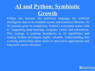 AI and Python: Symbiotic
Growth
Python has become the preferred language for artificial
intelligence due to its readable syntax and extensive libraries. As
AI systems grow in complexity, Python’s ecosystem scales with
it—supporting deep learning, computer vision, and automation.
This synergy is pushing boundaries in AI capabilities and
making Python developers highly valuable. Understanding this
evolving partnership opens doors to innovative applications and
long-term career relevance
 